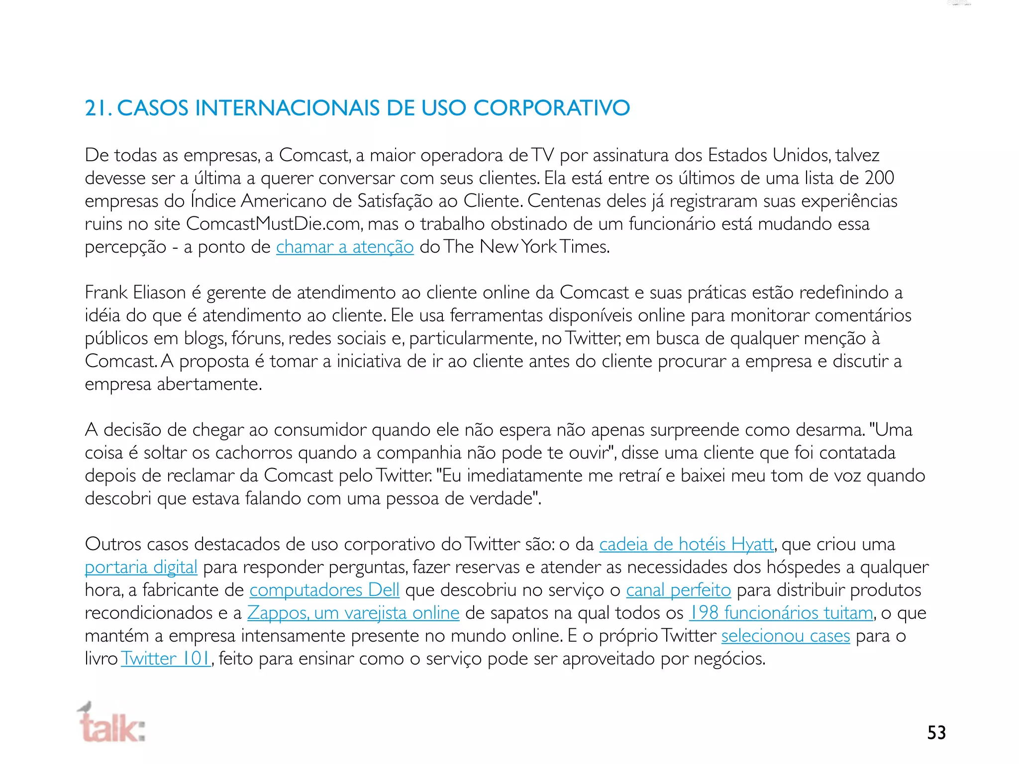 21. CASOS INTERNACIONAIS DE USO CORPORATIVO

De todas as empresas, a Comcast, a maior operadora de TV por assinatura dos Estados Unidos, talvez
devesse ser a última a querer conversar com seus clientes. Ela está entre os últimos de uma lista de 200
empresas do Índice Americano de Satisfação ao Cliente. Centenas deles já registraram suas experiências
ruins no site ComcastMustDie.com, mas o trabalho obstinado de um funcionário está mudando essa
percepção - a ponto de chamar a atenção do The New York Times.

Frank Eliason é gerente de atendimento ao cliente online da Comcast e suas práticas estão redeﬁnindo a
idéia do que é atendimento ao cliente. Ele usa ferramentas disponíveis online para monitorar comentários
públicos em blogs, fóruns, redes sociais e, particularmente, no Twitter, em busca de qualquer menção à
Comcast. A proposta é tomar a iniciativa de ir ao cliente antes do cliente procurar a empresa e discutir a
empresa abertamente.

A decisão de chegar ao consumidor quando ele não espera não apenas surpreende como desarma. "Uma
coisa é soltar os cachorros quando a companhia não pode te ouvir", disse uma cliente que foi contatada
depois de reclamar da Comcast pelo Twitter. "Eu imediatamente me retraí e baixei meu tom de voz quando
descobri que estava falando com uma pessoa de verdade".

Outros casos destacados de uso corporativo do Twitter são: o da cadeia de hotéis Hyatt, que criou uma
portaria digital para responder perguntas, fazer reservas e atender as necessidades dos hóspedes a qualquer
hora, a fabricante de computadores Dell que descobriu no serviço o canal perfeito para distribuir produtos
recondicionados e a Zappos, um varejista online de sapatos na qual todos os 198 funcionários tuitam, o que
mantém a empresa intensamente presente no mundo online. E o próprio Twitter selecionou cases para o
livro Twitter 101, feito para ensinar como o serviço pode ser aproveitado por negócios.


                                                                                                             53
 
