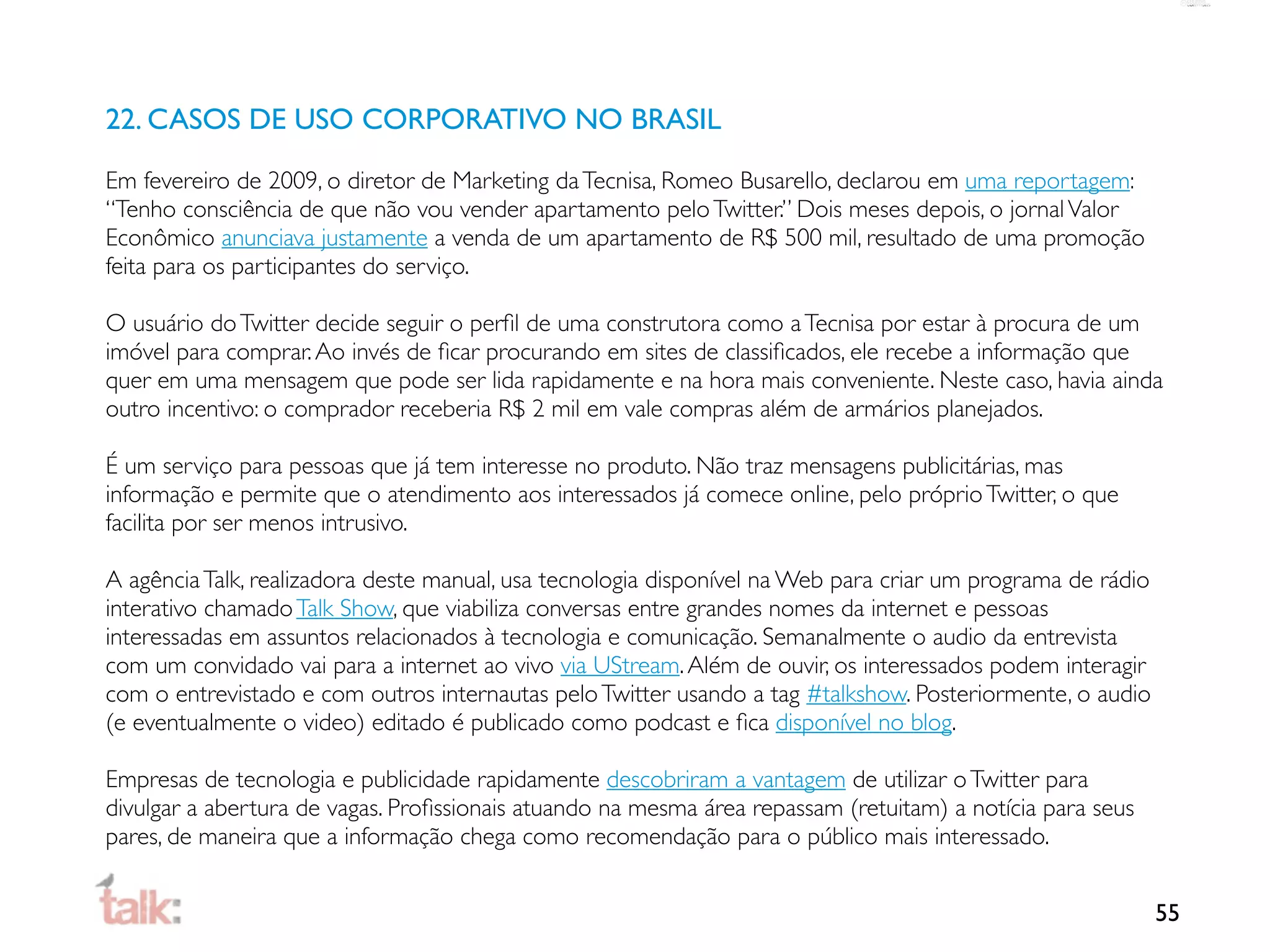 22. CASOS DE USO CORPORATIVO NO BRASIL

Em fevereiro de 2009, o diretor de Marketing da Tecnisa, Romeo Busarello, declarou em uma reportagem:
“Tenho consciência de que não vou vender apartamento pelo Twitter.” Dois meses depois, o jornal Valor
Econômico anunciava justamente a venda de um apartamento de R$ 500 mil, resultado de uma promoção
feita para os participantes do serviço.

O usuário do Twitter decide seguir o perﬁl de uma construtora como a Tecnisa por estar à procura de um
imóvel para comprar. Ao invés de ﬁcar procurando em sites de classiﬁcados, ele recebe a informação que
quer em uma mensagem que pode ser lida rapidamente e na hora mais conveniente. Neste caso, havia ainda
outro incentivo: o comprador receberia R$ 2 mil em vale compras além de armários planejados.

É um serviço para pessoas que já tem interesse no produto. Não traz mensagens publicitárias, mas
informação e permite que o atendimento aos interessados já comece online, pelo próprio Twitter, o que
facilita por ser menos intrusivo.

A agência Talk, realizadora deste manual, usa tecnologia disponível na Web para criar um programa de rádio
interativo chamado Talk Show, que viabiliza conversas entre grandes nomes da internet e pessoas
interessadas em assuntos relacionados à tecnologia e comunicação. Semanalmente o audio da entrevista
com um convidado vai para a internet ao vivo via UStream. Além de ouvir, os interessados podem interagir
com o entrevistado e com outros internautas pelo Twitter usando a tag #talkshow. Posteriormente, o audio
(e eventualmente o video) editado é publicado como podcast e ﬁca disponível no blog.

Empresas de tecnologia e publicidade rapidamente descobriram a vantagem de utilizar o Twitter para
divulgar a abertura de vagas. Proﬁssionais atuando na mesma área repassam (retuitam) a notícia para seus
pares, de maneira que a informação chega como recomendação para o público mais interessado.


                                                                                                             55
 