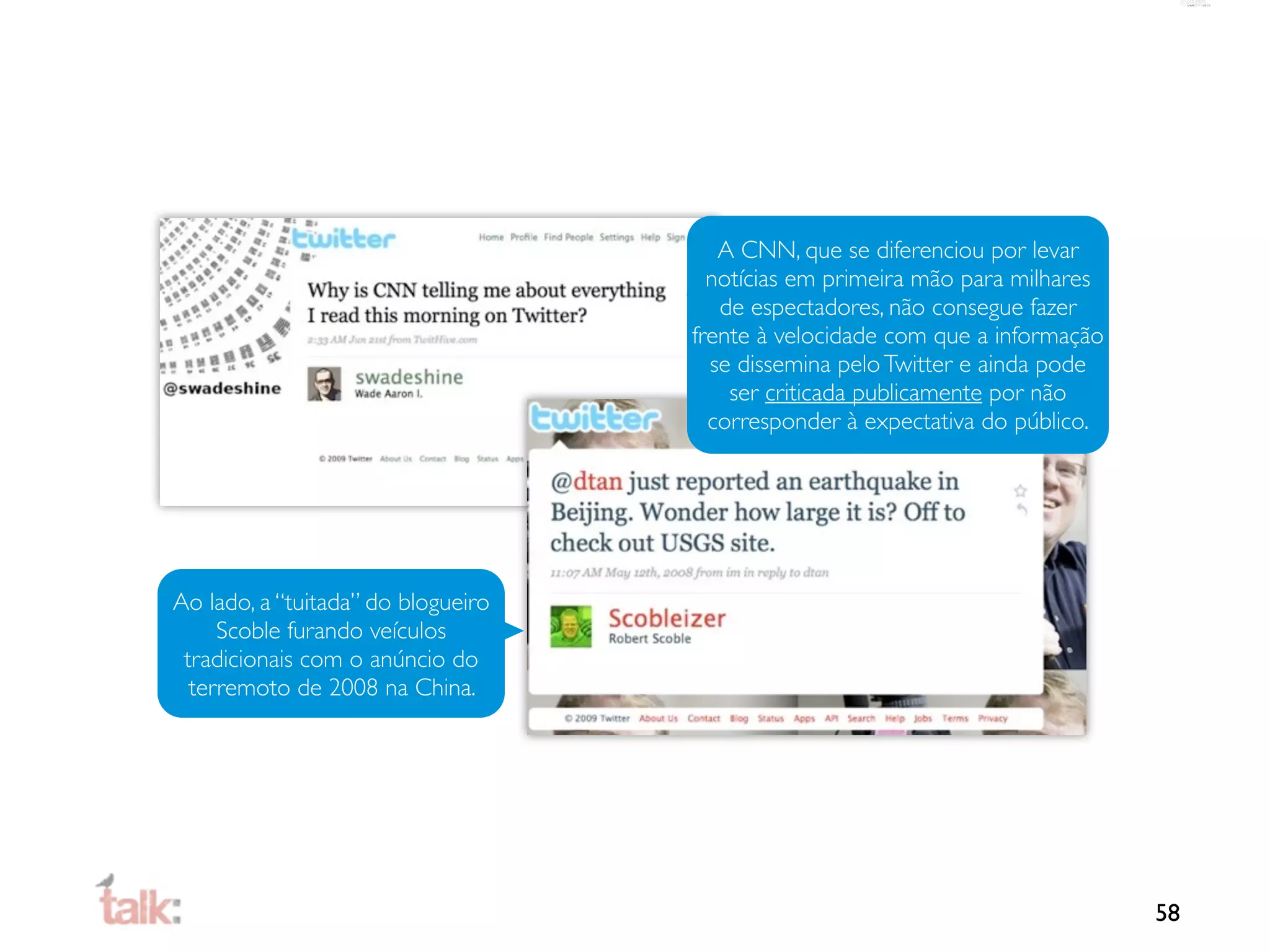 A CNN, que se diferenciou por levar
                                      notícias em primeira mão para milhares
                                       de espectadores, não consegue fazer
                                    frente à velocidade com que a informação
                                      se dissemina pelo Twitter e ainda pode
                                        ser criticada publicamente por não
                                      corresponder à expectativa do público.




Ao lado, a “tuitada” do blogueiro
     Scoble furando veículos
 tradicionais com o anúncio do
  terremoto de 2008 na China.




                                                                               58
 