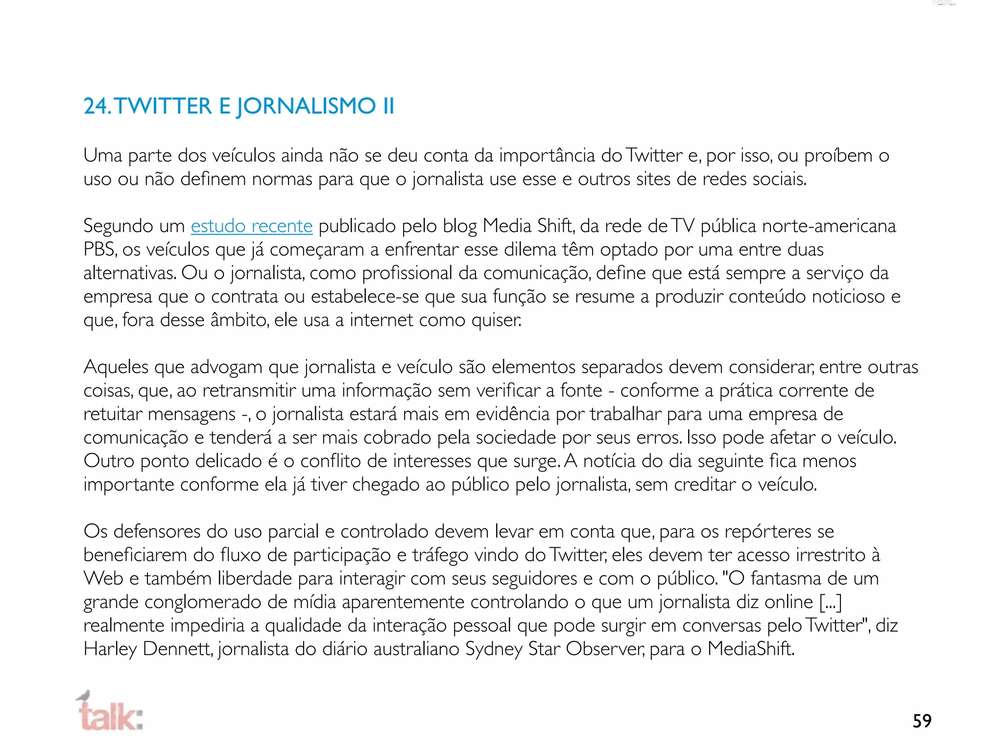 24. TWITTER E JORNALISMO II

Uma parte dos veículos ainda não se deu conta da importância do Twitter e, por isso, ou proíbem o
uso ou não deﬁnem normas para que o jornalista use esse e outros sites de redes sociais.

Segundo um estudo recente publicado pelo blog Media Shift, da rede de TV pública norte-americana
PBS, os veículos que já começaram a enfrentar esse dilema têm optado por uma entre duas
alternativas. Ou o jornalista, como proﬁssional da comunicação, deﬁne que está sempre a serviço da
empresa que o contrata ou estabelece-se que sua função se resume a produzir conteúdo noticioso e
que, fora desse âmbito, ele usa a internet como quiser.

Aqueles que advogam que jornalista e veículo são elementos separados devem considerar, entre outras
coisas, que, ao retransmitir uma informação sem veriﬁcar a fonte - conforme a prática corrente de
retuitar mensagens -, o jornalista estará mais em evidência por trabalhar para uma empresa de
comunicação e tenderá a ser mais cobrado pela sociedade por seus erros. Isso pode afetar o veículo.
Outro ponto delicado é o conﬂito de interesses que surge. A notícia do dia seguinte ﬁca menos
importante conforme ela já tiver chegado ao público pelo jornalista, sem creditar o veículo.

Os defensores do uso parcial e controlado devem levar em conta que, para os repórteres se
beneﬁciarem do ﬂuxo de participação e tráfego vindo do Twitter, eles devem ter acesso irrestrito à
Web e também liberdade para interagir com seus seguidores e com o público. "O fantasma de um
grande conglomerado de mídia aparentemente controlando o que um jornalista diz online [...]
realmente impediria a qualidade da interação pessoal que pode surgir em conversas pelo Twitter", diz
Harley Dennett, jornalista do diário australiano Sydney Star Observer, para o MediaShift.


                                                                                                       59
 