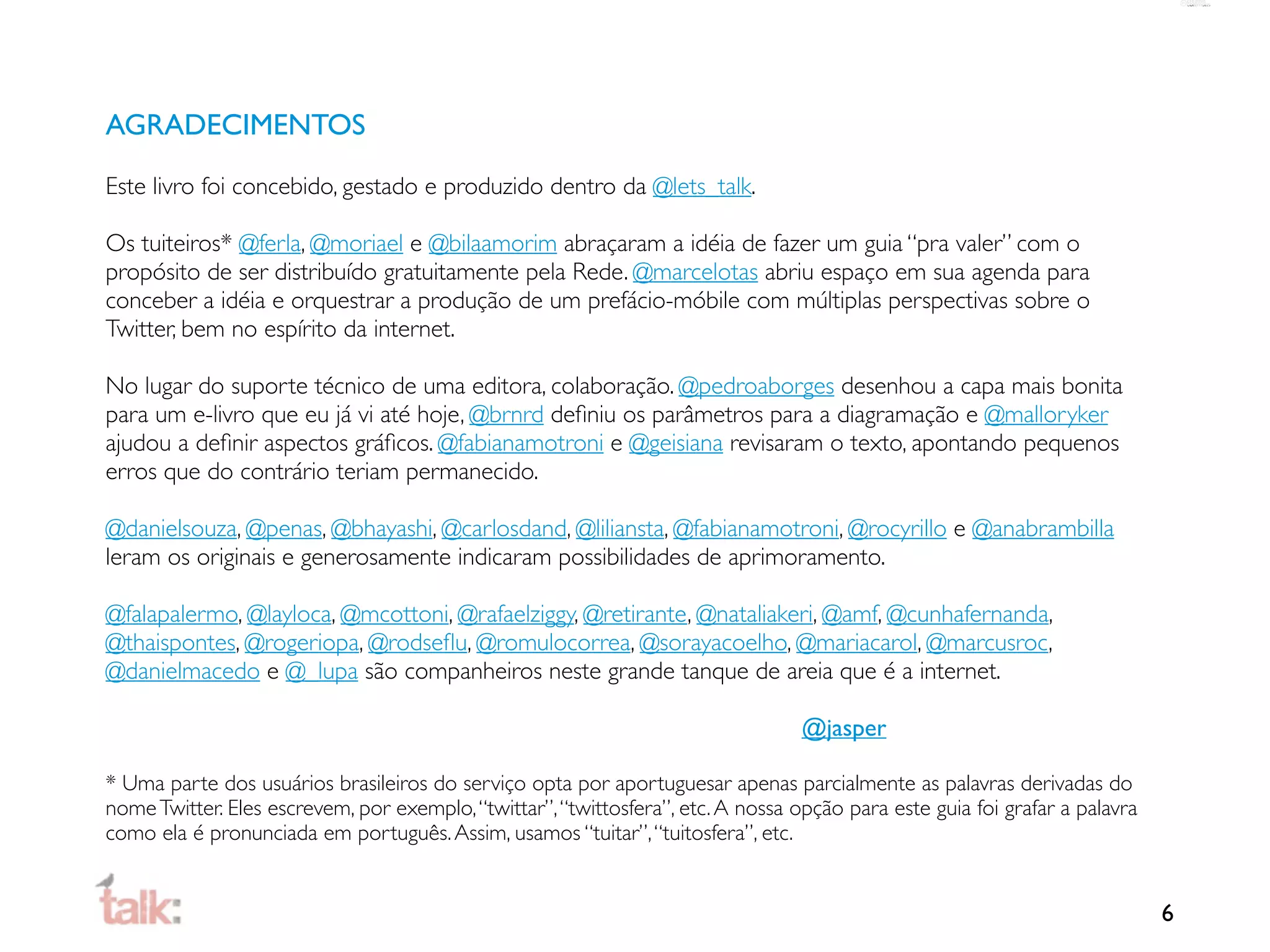 AGRADECIMENTOS

Este livro foi concebido, gestado e produzido dentro da @lets_talk.

Os tuiteiros* @ferla, @moriael e @bilaamorim abraçaram a idéia de fazer um guia “pra valer” com o
propósito de ser distribuído gratuitamente pela Rede. @marcelotas abriu espaço em sua agenda para
conceber a idéia e orquestrar a produção de um prefácio-móbile com múltiplas perspectivas sobre o
Twitter, bem no espírito da internet.

No lugar do suporte técnico de uma editora, colaboração. @pedroaborges desenhou a capa mais bonita
para um e-livro que eu já vi até hoje, @brnrd deﬁniu os parâmetros para a diagramação e @malloryker
ajudou a deﬁnir aspectos gráﬁcos. @fabianamotroni e @geisiana revisaram o texto, apontando pequenos
erros que do contrário teriam permanecido.

@danielsouza, @penas, @bhayashi, @carlosdand, @liliansta, @fabianamotroni, @rocyrillo e @anabrambilla
leram os originais e generosamente indicaram possibilidades de aprimoramento.

@falapalermo, @layloca, @mcottoni, @rafaelziggy, @retirante, @nataliakeri, @amf, @cunhafernanda,
@thaispontes, @rogeriopa, @rodseﬂu, @romulocorrea, @sorayacoelho, @mariacarol, @marcusroc,
@danielmacedo e @_lupa são companheiros neste grande tanque de areia que é a internet.

                                                                                  @jasper

* Uma parte dos usuários brasileiros do serviço opta por aportuguesar apenas parcialmente as palavras derivadas do
nome Twitter. Eles escrevem, por exemplo, “twittar”, “twittosfera”, etc. A nossa opção para este guia foi grafar a palavra
como ela é pronunciada em português. Assim, usamos “tuitar”, “tuitosfera”, etc.


                                                                                                                             6
 