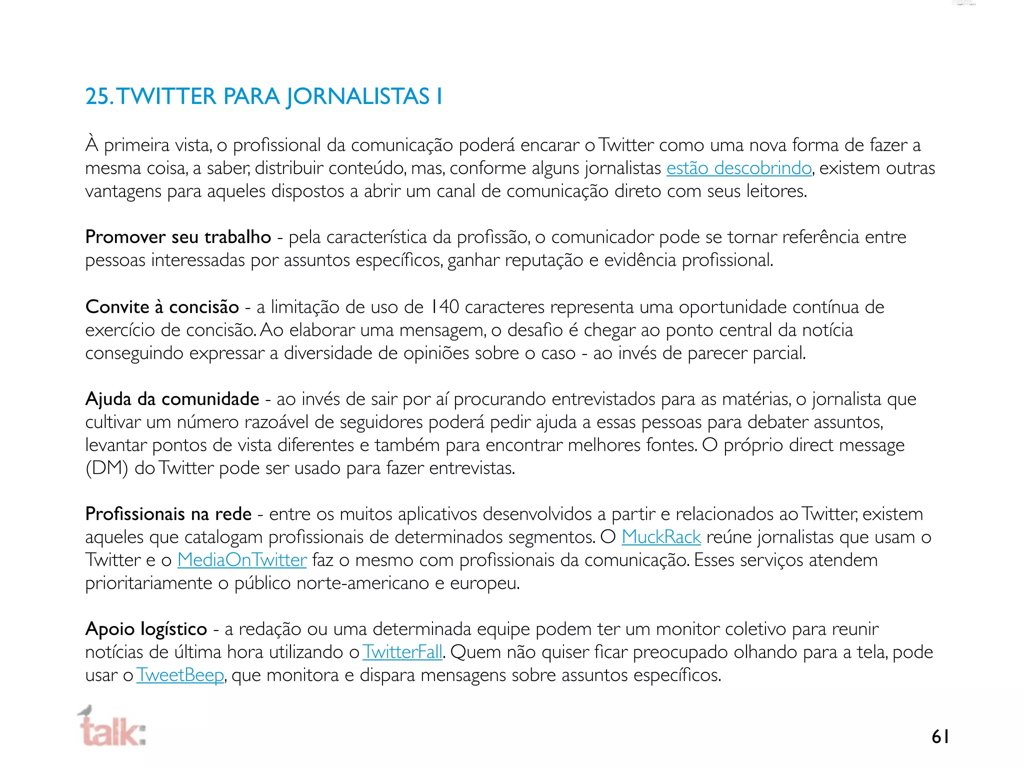 25. TWITTER PARA JORNALISTAS I
À primeira vista, o proﬁssional da comunicação poderá encarar o Twitter como uma nova forma de fazer a
mesma coisa, a saber, distribuir conteúdo, mas, conforme alguns jornalistas estão descobrindo, existem outras
vantagens para aqueles dispostos a abrir um canal de comunicação direto com seus leitores.

Promover seu trabalho - pela característica da proﬁssão, o comunicador pode se tornar referência entre
pessoas interessadas por assuntos especíﬁcos, ganhar reputação e evidência proﬁssional.

Convite à concisão - a limitação de uso de 140 caracteres representa uma oportunidade contínua de
exercício de concisão. Ao elaborar uma mensagem, o desaﬁo é chegar ao ponto central da notícia
conseguindo expressar a diversidade de opiniões sobre o caso - ao invés de parecer parcial.

Ajuda da comunidade - ao invés de sair por aí procurando entrevistados para as matérias, o jornalista que
cultivar um número razoável de seguidores poderá pedir ajuda a essas pessoas para debater assuntos,
levantar pontos de vista diferentes e também para encontrar melhores fontes. O próprio direct message
(DM) do Twitter pode ser usado para fazer entrevistas.

Proﬁssionais na rede - entre os muitos aplicativos desenvolvidos a partir e relacionados ao Twitter, existem
aqueles que catalogam proﬁssionais de determinados segmentos. O MuckRack reúne jornalistas que usam o
Twitter e o MediaOnTwitter faz o mesmo com proﬁssionais da comunicação. Esses serviços atendem
prioritariamente o público norte-americano e europeu.

Apoio logístico - a redação ou uma determinada equipe podem ter um monitor coletivo para reunir
notícias de última hora utilizando o TwitterFall. Quem não quiser ﬁcar preocupado olhando para a tela, pode
usar o TweetBeep, que monitora e dispara mensagens sobre assuntos especíﬁcos.


                                                                                                            61
 