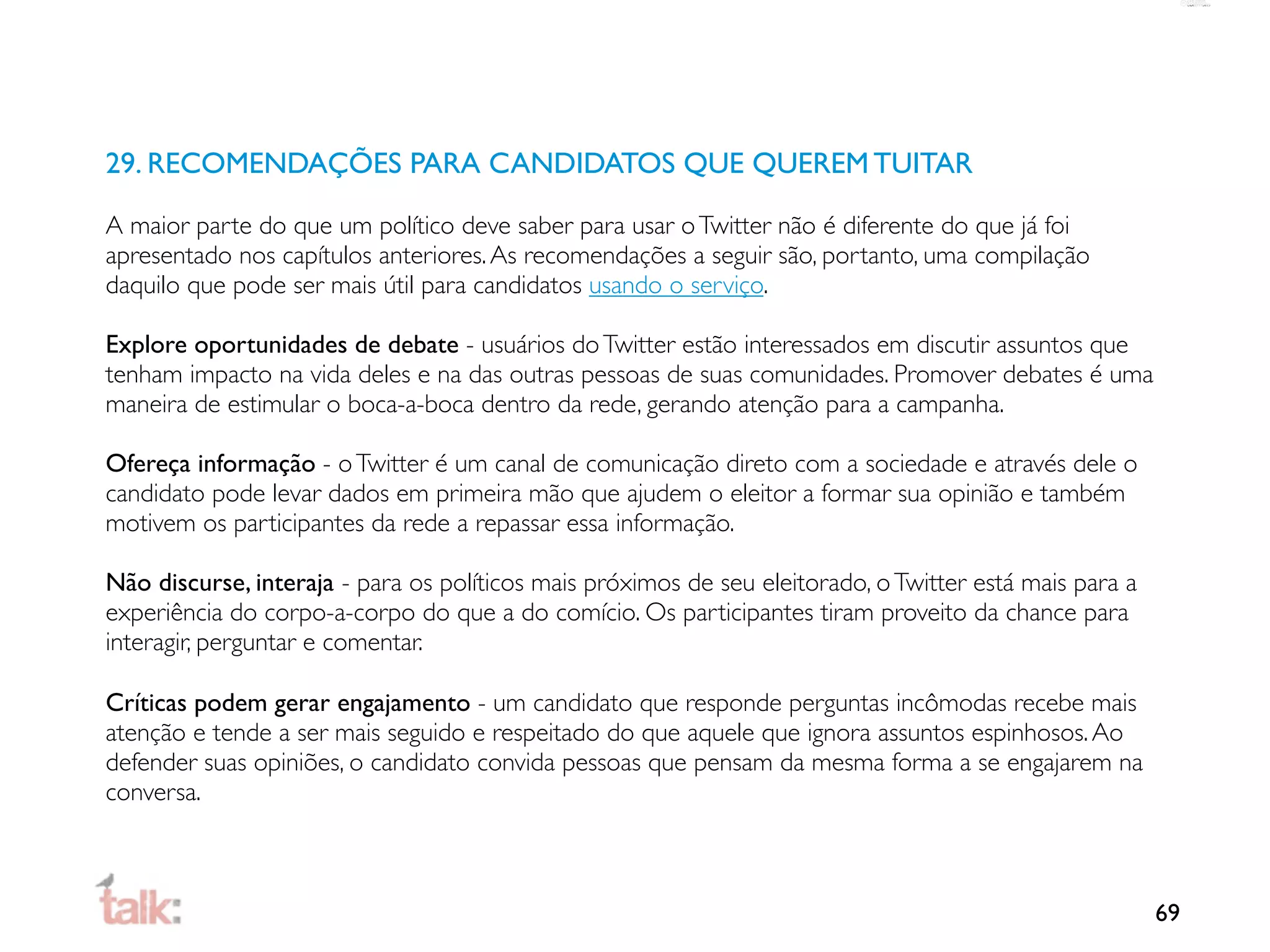 29. RECOMENDAÇÕES PARA CANDIDATOS QUE QUEREM TUITAR

A maior parte do que um político deve saber para usar o Twitter não é diferente do que já foi
apresentado nos capítulos anteriores. As recomendações a seguir são, portanto, uma compilação
daquilo que pode ser mais útil para candidatos usando o serviço.

Explore oportunidades de debate - usuários do Twitter estão interessados em discutir assuntos que
tenham impacto na vida deles e na das outras pessoas de suas comunidades. Promover debates é uma
maneira de estimular o boca-a-boca dentro da rede, gerando atenção para a campanha.

Ofereça informação - o Twitter é um canal de comunicação direto com a sociedade e através dele o
candidato pode levar dados em primeira mão que ajudem o eleitor a formar sua opinião e também
motivem os participantes da rede a repassar essa informação.

Não discurse, interaja - para os políticos mais próximos de seu eleitorado, o Twitter está mais para a
experiência do corpo-a-corpo do que a do comício. Os participantes tiram proveito da chance para
interagir, perguntar e comentar.

Críticas podem gerar engajamento - um candidato que responde perguntas incômodas recebe mais
atenção e tende a ser mais seguido e respeitado do que aquele que ignora assuntos espinhosos. Ao
defender suas opiniões, o candidato convida pessoas que pensam da mesma forma a se engajarem na
conversa.



                                                                                                         69
 