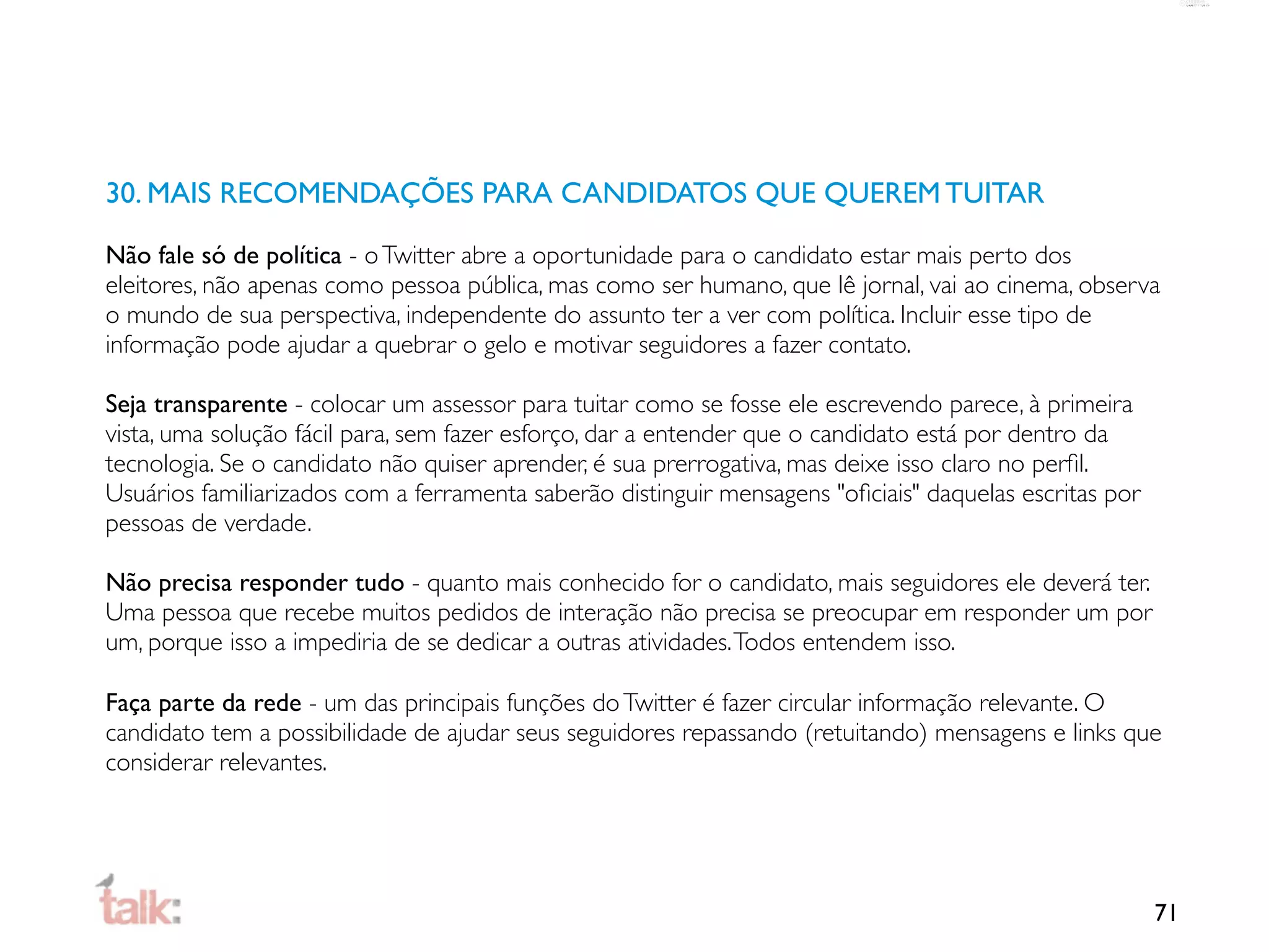 30. MAIS RECOMENDAÇÕES PARA CANDIDATOS QUE QUEREM TUITAR

Não fale só de política - o Twitter abre a oportunidade para o candidato estar mais perto dos
eleitores, não apenas como pessoa pública, mas como ser humano, que lê jornal, vai ao cinema, observa
o mundo de sua perspectiva, independente do assunto ter a ver com política. Incluir esse tipo de
informação pode ajudar a quebrar o gelo e motivar seguidores a fazer contato.

Seja transparente - colocar um assessor para tuitar como se fosse ele escrevendo parece, à primeira
vista, uma solução fácil para, sem fazer esforço, dar a entender que o candidato está por dentro da
tecnologia. Se o candidato não quiser aprender, é sua prerrogativa, mas deixe isso claro no perﬁl.
Usuários familiarizados com a ferramenta saberão distinguir mensagens "oﬁciais" daquelas escritas por
pessoas de verdade.

Não precisa responder tudo - quanto mais conhecido for o candidato, mais seguidores ele deverá ter.
Uma pessoa que recebe muitos pedidos de interação não precisa se preocupar em responder um por
um, porque isso a impediria de se dedicar a outras atividades. Todos entendem isso.

Faça parte da rede - um das principais funções do Twitter é fazer circular informação relevante. O
candidato tem a possibilidade de ajudar seus seguidores repassando (retuitando) mensagens e links que
considerar relevantes.




                                                                                                        71
 