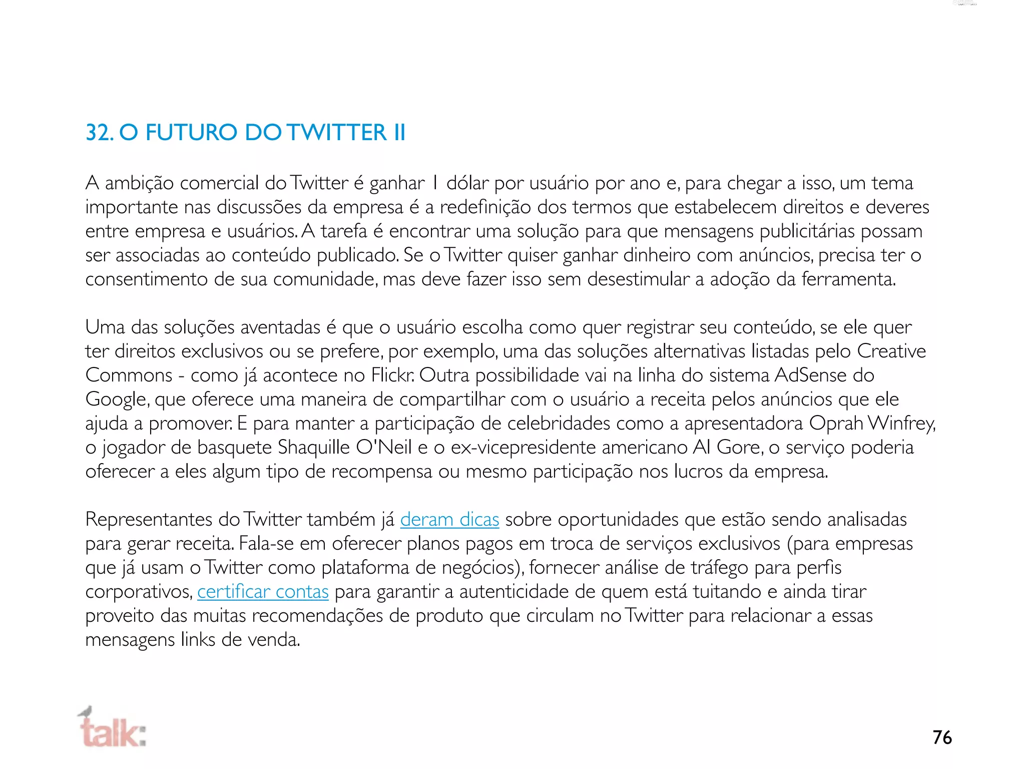 32. O FUTURO DO TWITTER II

A ambição comercial do Twitter é ganhar 1 dólar por usuário por ano e, para chegar a isso, um tema
importante nas discussões da empresa é a redeﬁnição dos termos que estabelecem direitos e deveres
entre empresa e usuários. A tarefa é encontrar uma solução para que mensagens publicitárias possam
ser associadas ao conteúdo publicado. Se o Twitter quiser ganhar dinheiro com anúncios, precisa ter o
consentimento de sua comunidade, mas deve fazer isso sem desestimular a adoção da ferramenta.

Uma das soluções aventadas é que o usuário escolha como quer registrar seu conteúdo, se ele quer
ter direitos exclusivos ou se prefere, por exemplo, uma das soluções alternativas listadas pelo Creative
Commons - como já acontece no Flickr. Outra possibilidade vai na linha do sistema AdSense do
Google, que oferece uma maneira de compartilhar com o usuário a receita pelos anúncios que ele
ajuda a promover. E para manter a participação de celebridades como a apresentadora Oprah Winfrey,
o jogador de basquete Shaquille O'Neil e o ex-vicepresidente americano Al Gore, o serviço poderia
oferecer a eles algum tipo de recompensa ou mesmo participação nos lucros da empresa.

Representantes do Twitter também já deram dicas sobre oportunidades que estão sendo analisadas
para gerar receita. Fala-se em oferecer planos pagos em troca de serviços exclusivos (para empresas
que já usam o Twitter como plataforma de negócios), fornecer análise de tráfego para perﬁs
corporativos, certiﬁcar contas para garantir a autenticidade de quem está tuitando e ainda tirar
proveito das muitas recomendações de produto que circulam no Twitter para relacionar a essas
mensagens links de venda.



                                                                                                        76
 
