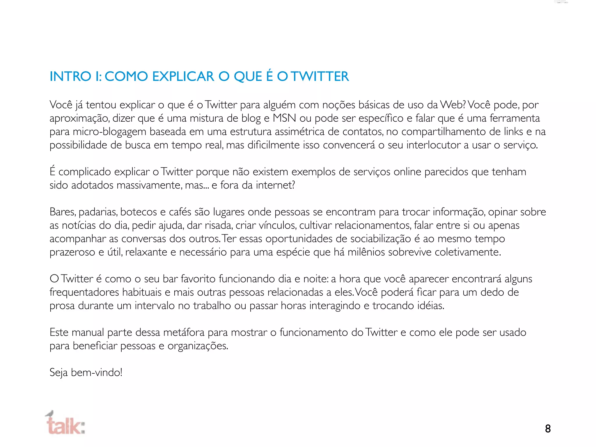 INTRO I: COMO EXPLICAR O QUE É O TWITTER
Você já tentou explicar o que é o Twitter para alguém com noções básicas de uso da Web? Você pode, por
aproximação, dizer que é uma mistura de blog e MSN ou pode ser especíﬁco e falar que é uma ferramenta
para micro-blogagem baseada em uma estrutura assimétrica de contatos, no compartilhamento de links e na
possibilidade de busca em tempo real, mas diﬁcilmente isso convencerá o seu interlocutor a usar o serviço.

É complicado explicar o Twitter porque não existem exemplos de serviços online parecidos que tenham
sido adotados massivamente, mas... e fora da internet?

Bares, padarias, botecos e cafés são lugares onde pessoas se encontram para trocar informação, opinar sobre
as notícias do dia, pedir ajuda, dar risada, criar vínculos, cultivar relacionamentos, falar entre si ou apenas
acompanhar as conversas dos outros. Ter essas oportunidades de sociabilização é ao mesmo tempo
prazeroso e útil, relaxante e necessário para uma espécie que há milênios sobrevive coletivamente.

O Twitter é como o seu bar favorito funcionando dia e noite: a hora que você aparecer encontrará alguns
frequentadores habituais e mais outras pessoas relacionadas a eles. Você poderá ﬁcar para um dedo de
prosa durante um intervalo no trabalho ou passar horas interagindo e trocando idéias.

Este manual parte dessa metáfora para mostrar o funcionamento do Twitter e como ele pode ser usado
para beneﬁciar pessoas e organizações.

Seja bem-vindo!



                                                                                                              8
 