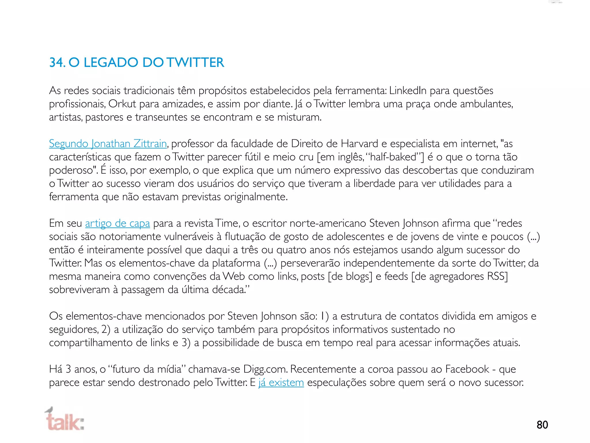34. O LEGADO DO TWITTER
As redes sociais tradicionais têm propósitos estabelecidos pela ferramenta: LinkedIn para questões
proﬁssionais, Orkut para amizades, e assim por diante. Já o Twitter lembra uma praça onde ambulantes,
artistas, pastores e transeuntes se encontram e se misturam.

Segundo Jonathan Zittrain, professor da faculdade de Direito de Harvard e especialista em internet, "as
características que fazem o Twitter parecer fútil e meio cru [em inglês, “half-baked”] é o que o torna tão
poderoso". É isso, por exemplo, o que explica que um número expressivo das descobertas que conduziram
o Twitter ao sucesso vieram dos usuários do serviço que tiveram a liberdade para ver utilidades para a
ferramenta que não estavam previstas originalmente.

Em seu artigo de capa para a revista Time, o escritor norte-americano Steven Johnson aﬁrma que “redes
sociais são notoriamente vulneráveis à ﬂutuação de gosto de adolescentes e de jovens de vinte e poucos (...)
então é inteiramente possível que daqui a três ou quatro anos nós estejamos usando algum sucessor do
Twitter. Mas os elementos-chave da plataforma (...) perseverarão independentemente da sorte do Twitter, da
mesma maneira como convenções da Web como links, posts [de blogs] e feeds [de agregadores RSS]
sobreviveram à passagem da última década.”

Os elementos-chave mencionados por Steven Johnson são: 1) a estrutura de contatos dividida em amigos e
seguidores, 2) a utilização do serviço também para propósitos informativos sustentado no
compartilhamento de links e 3) a possibilidade de busca em tempo real para acessar informações atuais.

Há 3 anos, o “futuro da mídia” chamava-se Digg.com. Recentemente a coroa passou ao Facebook - que
parece estar sendo destronado pelo Twitter. E já existem especulações sobre quem será o novo sucessor.


                                                                                                             80
 