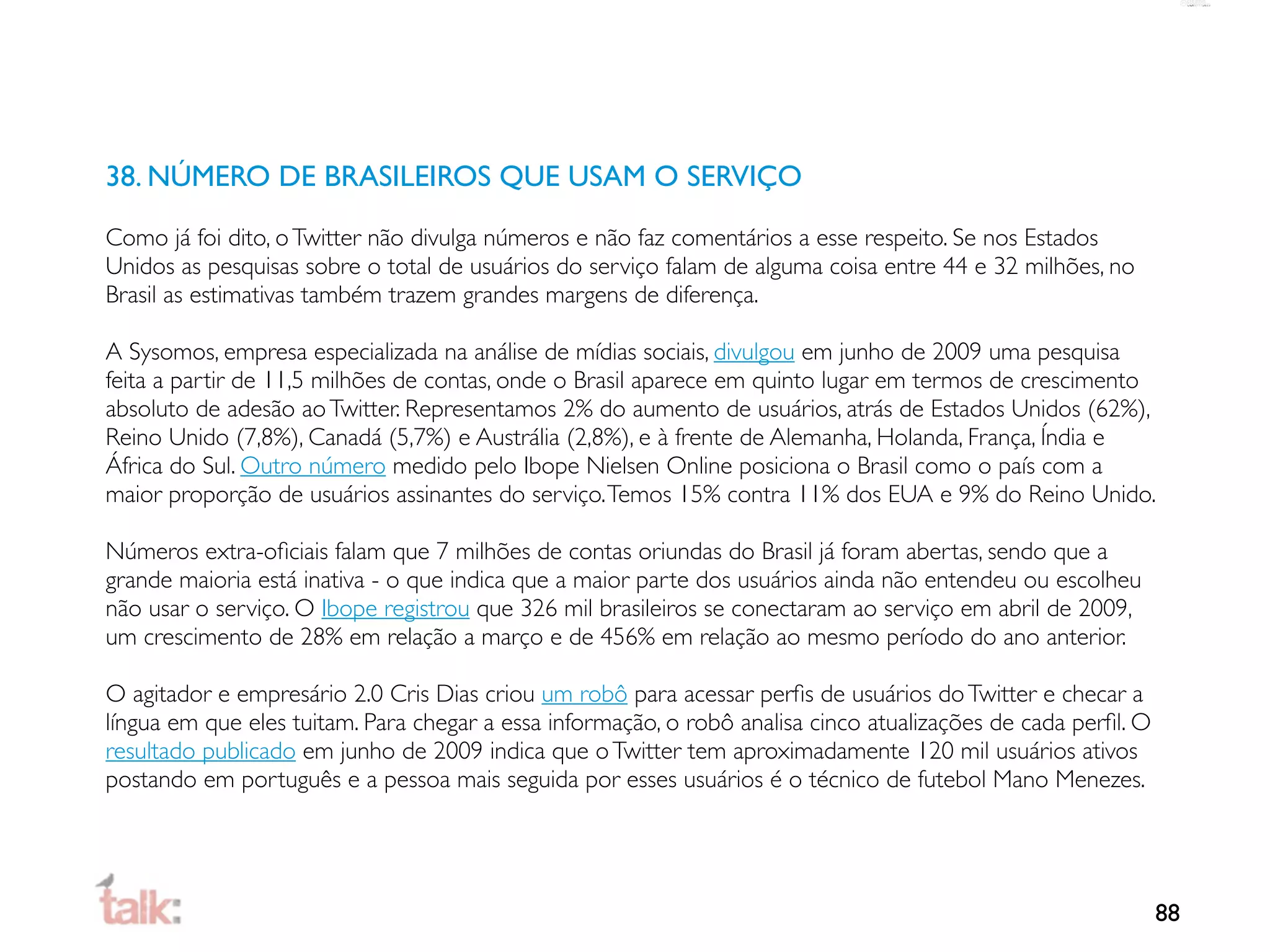 38. NÚMERO DE BRASILEIROS QUE USAM O SERVIÇO

Como já foi dito, o Twitter não divulga números e não faz comentários a esse respeito. Se nos Estados
Unidos as pesquisas sobre o total de usuários do serviço falam de alguma coisa entre 44 e 32 milhões, no
Brasil as estimativas também trazem grandes margens de diferença.

A Sysomos, empresa especializada na análise de mídias sociais, divulgou em junho de 2009 uma pesquisa
feita a partir de 11,5 milhões de contas, onde o Brasil aparece em quinto lugar em termos de crescimento
absoluto de adesão ao Twitter. Representamos 2% do aumento de usuários, atrás de Estados Unidos (62%),
Reino Unido (7,8%), Canadá (5,7%) e Austrália (2,8%), e à frente de Alemanha, Holanda, França, Índia e
África do Sul. Outro número medido pelo Ibope Nielsen Online posiciona o Brasil como o país com a
maior proporção de usuários assinantes do serviço. Temos 15% contra 11% dos EUA e 9% do Reino Unido.

Números extra-oﬁciais falam que 7 milhões de contas oriundas do Brasil já foram abertas, sendo que a
grande maioria está inativa - o que indica que a maior parte dos usuários ainda não entendeu ou escolheu
não usar o serviço. O Ibope registrou que 326 mil brasileiros se conectaram ao serviço em abril de 2009,
um crescimento de 28% em relação a março e de 456% em relação ao mesmo período do ano anterior.

O agitador e empresário 2.0 Cris Dias criou um robô para acessar perﬁs de usuários do Twitter e checar a
língua em que eles tuitam. Para chegar a essa informação, o robô analisa cinco atualizações de cada perﬁl. O
resultado publicado em junho de 2009 indica que o Twitter tem aproximadamente 120 mil usuários ativos
postando em português e a pessoa mais seguida por esses usuários é o técnico de futebol Mano Menezes.




                                                                                                               88
 