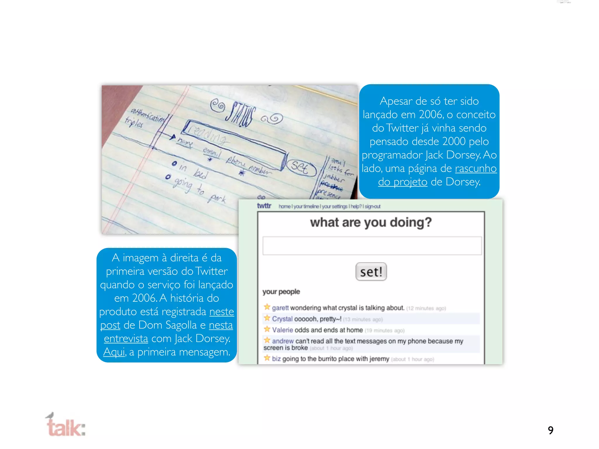 Apesar de só ter sido
                                 lançado em 2006, o conceito
                                   do Twitter já vinha sendo
                                   pensado desde 2000 pelo
                                programador Jack Dorsey. Ao
                                lado, uma página de rascunho
                                     do projeto de Dorsey.




  A imagem à direita é da
 primeira versão do Twitter
quando o serviço foi lançado
   em 2006. A história do
produto está registrada neste
post de Dom Sagolla e nesta
 entrevista com Jack Dorsey.
 Aqui, a primeira mensagem.




                                                               9
 