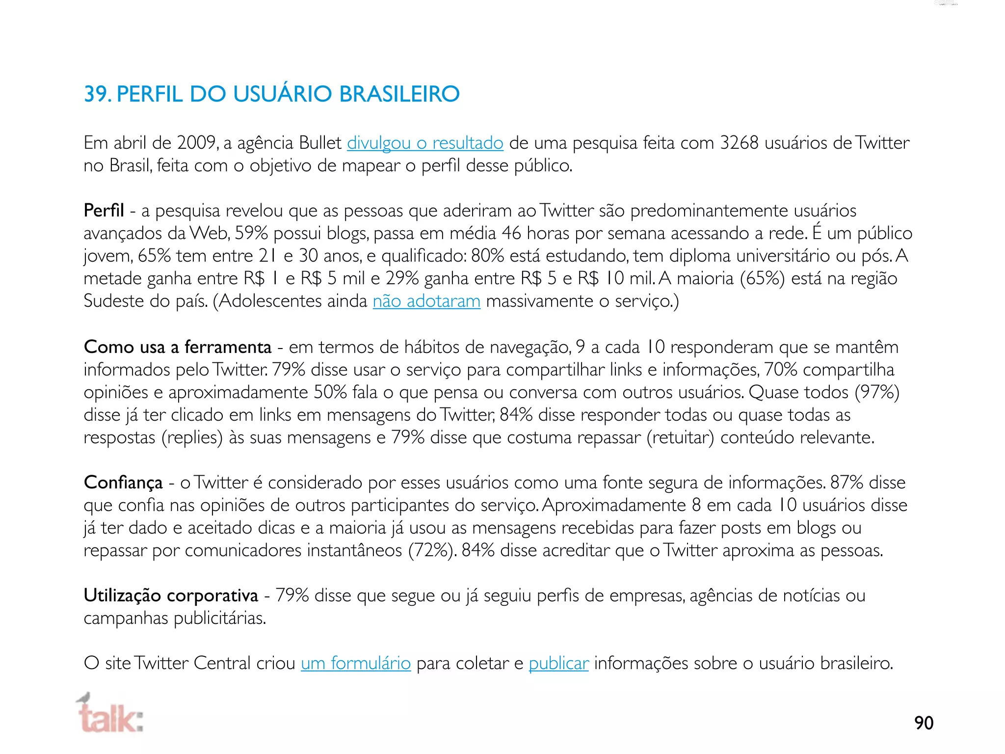 39. PERFIL DO USUÁRIO BRASILEIRO

Em abril de 2009, a agência Bullet divulgou o resultado de uma pesquisa feita com 3268 usuários de Twitter
no Brasil, feita com o objetivo de mapear o perﬁl desse público.

Perﬁl - a pesquisa revelou que as pessoas que aderiram ao Twitter são predominantemente usuários
avançados da Web, 59% possui blogs, passa em média 46 horas por semana acessando a rede. É um público
jovem, 65% tem entre 21 e 30 anos, e qualiﬁcado: 80% está estudando, tem diploma universitário ou pós. A
metade ganha entre R$ 1 e R$ 5 mil e 29% ganha entre R$ 5 e R$ 10 mil. A maioria (65%) está na região
Sudeste do país. (Adolescentes ainda não adotaram massivamente o serviço.)

Como usa a ferramenta - em termos de hábitos de navegação, 9 a cada 10 responderam que se mantêm
informados pelo Twitter. 79% disse usar o serviço para compartilhar links e informações, 70% compartilha
opiniões e aproximadamente 50% fala o que pensa ou conversa com outros usuários. Quase todos (97%)
disse já ter clicado em links em mensagens do Twitter, 84% disse responder todas ou quase todas as
respostas (replies) às suas mensagens e 79% disse que costuma repassar (retuitar) conteúdo relevante.

Conﬁança - o Twitter é considerado por esses usuários como uma fonte segura de informações. 87% disse
que conﬁa nas opiniões de outros participantes do serviço. Aproximadamente 8 em cada 10 usuários disse
já ter dado e aceitado dicas e a maioria já usou as mensagens recebidas para fazer posts em blogs ou
repassar por comunicadores instantâneos (72%). 84% disse acreditar que o Twitter aproxima as pessoas.

Utilização corporativa - 79% disse que segue ou já seguiu perﬁs de empresas, agências de notícias ou
campanhas publicitárias.

O site Twitter Central criou um formulário para coletar e publicar informações sobre o usuário brasileiro.


                                                                                                             90
 