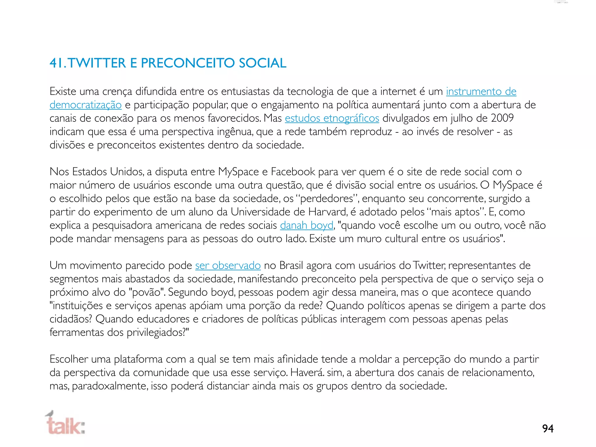 41. TWITTER E PRECONCEITO SOCIAL
Existe uma crença difundida entre os entusiastas da tecnologia de que a internet é um instrumento de
democratização e participação popular, que o engajamento na política aumentará junto com a abertura de
canais de conexão para os menos favorecidos. Mas estudos etnográﬁcos divulgados em julho de 2009
indicam que essa é uma perspectiva ingênua, que a rede também reproduz - ao invés de resolver - as
divisões e preconceitos existentes dentro da sociedade.

Nos Estados Unidos, a disputa entre MySpace e Facebook para ver quem é o site de rede social com o
maior número de usuários esconde uma outra questão, que é divisão social entre os usuários. O MySpace é
o escolhido pelos que estão na base da sociedade, os “perdedores”, enquanto seu concorrente, surgido a
partir do experimento de um aluno da Universidade de Harvard, é adotado pelos “mais aptos”. E, como
explica a pesquisadora americana de redes sociais danah boyd, "quando você escolhe um ou outro, você não
pode mandar mensagens para as pessoas do outro lado. Existe um muro cultural entre os usuários".

Um movimento parecido pode ser observado no Brasil agora com usuários do Twitter, representantes de
segmentos mais abastados da sociedade, manifestando preconceito pela perspectiva de que o serviço seja o
próximo alvo do "povão". Segundo boyd, pessoas podem agir dessa maneira, mas o que acontece quando
"instituições e serviços apenas apóiam uma porção da rede? Quando políticos apenas se dirigem a parte dos
cidadãos? Quando educadores e criadores de políticas públicas interagem com pessoas apenas pelas
ferramentas dos privilegiados?"

Escolher uma plataforma com a qual se tem mais aﬁnidade tende a moldar a percepção do mundo a partir
da perspectiva da comunidade que usa esse serviço. Haverá. sim, a abertura dos canais de relacionamento,
mas, paradoxalmente, isso poderá distanciar ainda mais os grupos dentro da sociedade.


                                                                                                           94
 