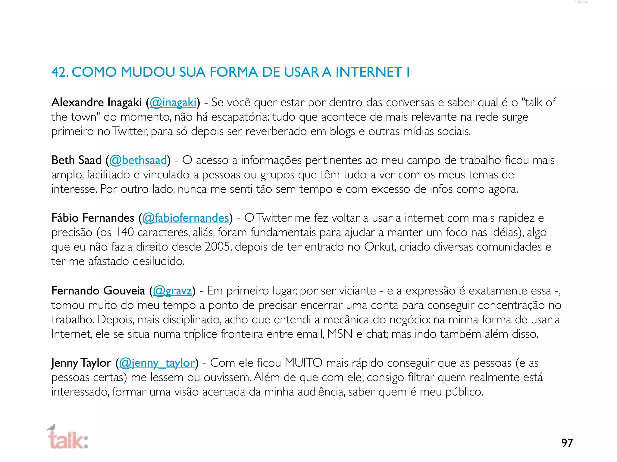 42. COMO MUDOU SUA FORMA DE USAR A INTERNET I

Alexandre Inagaki (@inagaki) - Se você quer estar por dentro das conversas e saber qual é o "talk of
the town" do momento, não há escapatória: tudo que acontece de mais relevante na rede surge
primeiro no Twitter, para só depois ser reverberado em blogs e outras mídias sociais.

Beth Saad (@bethsaad) - O acesso a informações pertinentes ao meu campo de trabalho ﬁcou mais
amplo, facilitado e vinculado a pessoas ou grupos que têm tudo a ver com os meus temas de
interesse. Por outro lado, nunca me senti tão sem tempo e com excesso de infos como agora.

Fábio Fernandes (@fabiofernandes) - O Twitter me fez voltar a usar a internet com mais rapidez e
precisão (os 140 caracteres, aliás, foram fundamentais para ajudar a manter um foco nas idéias), algo
que eu não fazia direito desde 2005, depois de ter entrado no Orkut, criado diversas comunidades e
ter me afastado desiludido.

Fernando Gouveia (@gravz) - Em primeiro lugar, por ser viciante - e a expressão é exatamente essa -,
tomou muito do meu tempo a ponto de precisar encerrar uma conta para conseguir concentração no
trabalho. Depois, mais disciplinado, acho que entendi a mecânica do negócio: na minha forma de usar a
Internet, ele se situa numa tríplice fronteira entre email, MSN e chat; mas indo também além disso.

Jenny Taylor (@jenny_taylor) - Com ele ﬁcou MUITO mais rápido conseguir que as pessoas (e as
pessoas certas) me lessem ou ouvissem. Além de que com ele, consigo ﬁltrar quem realmente está
interessado, formar uma visão acertada da minha audiência, saber quem é meu público.



                                                                                                        97
 
