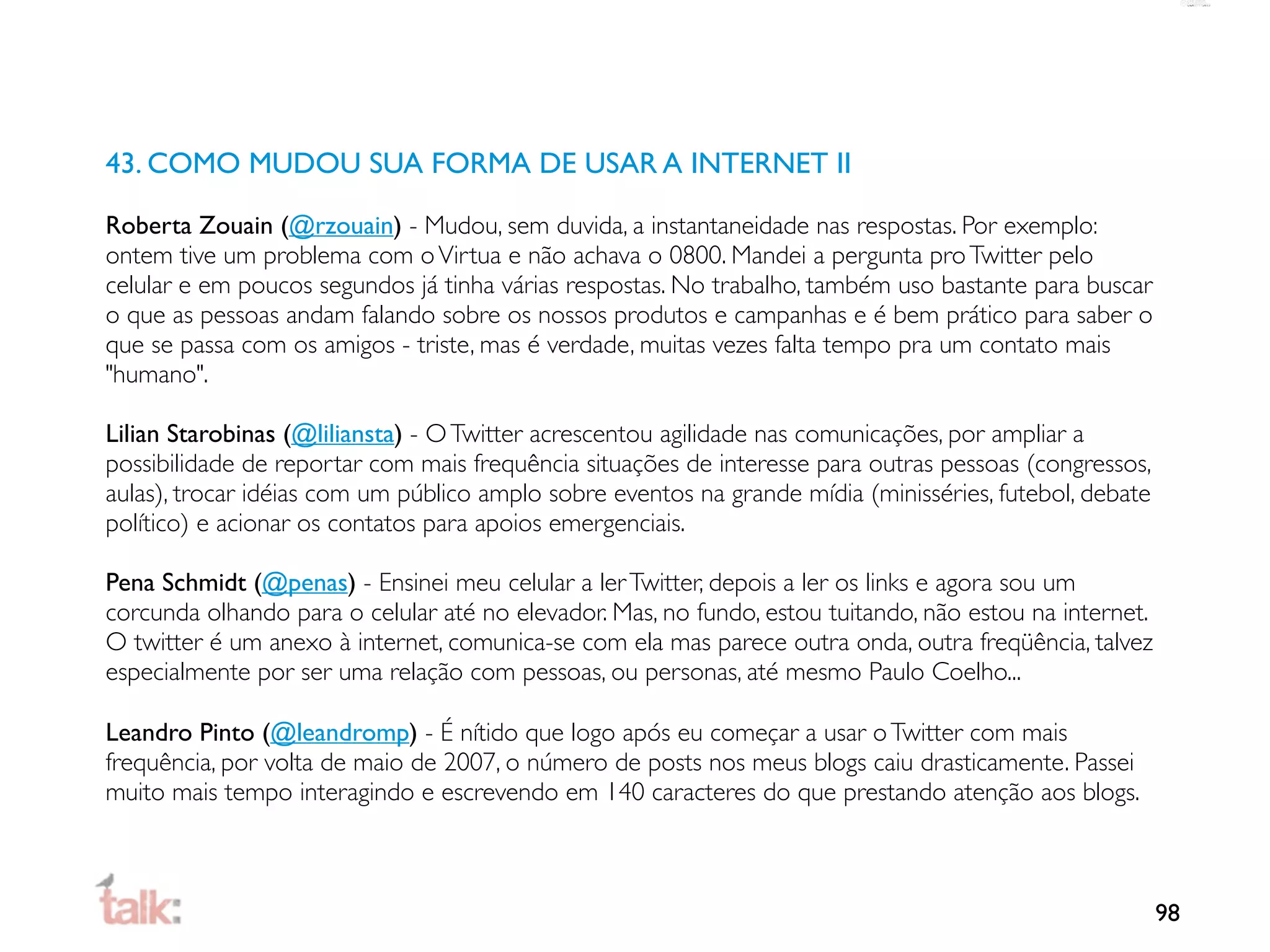 43. COMO MUDOU SUA FORMA DE USAR A INTERNET II

Roberta Zouain (@rzouain) - Mudou, sem duvida, a instantaneidade nas respostas. Por exemplo:
ontem tive um problema com o Virtua e não achava o 0800. Mandei a pergunta pro Twitter pelo
celular e em poucos segundos já tinha várias respostas. No trabalho, também uso bastante para buscar
o que as pessoas andam falando sobre os nossos produtos e campanhas e é bem prático para saber o
que se passa com os amigos - triste, mas é verdade, muitas vezes falta tempo pra um contato mais
"humano".

Lilian Starobinas (@liliansta) - O Twitter acrescentou agilidade nas comunicações, por ampliar a
possibilidade de reportar com mais frequência situações de interesse para outras pessoas (congressos,
aulas), trocar idéias com um público amplo sobre eventos na grande mídia (minisséries, futebol, debate
político) e acionar os contatos para apoios emergenciais.

Pena Schmidt (@penas) - Ensinei meu celular a ler Twitter, depois a ler os links e agora sou um
corcunda olhando para o celular até no elevador. Mas, no fundo, estou tuitando, não estou na internet.
O twitter é um anexo à internet, comunica-se com ela mas parece outra onda, outra freqüência, talvez
especialmente por ser uma relação com pessoas, ou personas, até mesmo Paulo Coelho...

Leandro Pinto (@leandromp) - É nítido que logo após eu começar a usar o Twitter com mais
frequência, por volta de maio de 2007, o número de posts nos meus blogs caiu drasticamente. Passei
muito mais tempo interagindo e escrevendo em 140 caracteres do que prestando atenção aos blogs.



                                                                                                         98
 