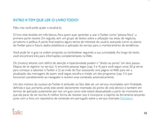 INTRO II: TEM QUE LER O LIVRO TODO?

Não, mas você pode ajudar a atualizá-lo.

O livro está dividido em três blocos. Para quem quer aprender a usar o Twitter como “pessoa física”, a
primeira parte resolve. Em seguida, vem um grupo de textos sobre a utilização nas áreas de negócios,
jornalismo e política. A parte ﬁnal explora alguns temas de interesse do usuário avançado como os planos
do Twitter para o futuro, dados estatísticos e aplicação do serviço para o monitoramento de tendências.

Você pode ler o guia na ordem proposta ou borboletear seguindo a sua curiosidade. Ao longo do texto,
você encontrará links para informações complementares na Web.

Os (muitos) leitores com déﬁcit de atenção e hiperatividade podem ir “direto ao ponto” em dois passos.
Depois de se registrar no serviço, 1) encontre pessoas legais (cap. 3 e 4) para você seguir, umas 20 já serve
para começar a saborear o Twitter e 2) ao invés de ﬁcar acessando uma página na Web para ver a
atualização das mensagens de quem você segue, escolha e instale um dos programas (cap. 11) que
funcionam paralelamente ao navegador e reúnem esse conteúdo automaticamente.

Um dos motivos do sucesso do Twitter é atribuído ao fato dele ser um serviço incompleto, sem ﬁnalidade
deﬁnida e que, portanto, ainda está sendo diariamente inventado, do ponto de vista técnico e também em
termos de aplicação. Justamente por isso um guia como este estará desatualizado a partir do momento em
que ele parar de ser escrito. A melhor forma de resolver isso é incorporar o espírito da ferramenta lançando
junto com o livro, um repositório de conteúdo em português sobre o serviço chamado Twitcetera.



                                                                                                                10
 