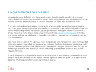 9. O QUE É RETUITAR E PARA QUE SERVE

Uma das diferenças do Twitter em relação a outros sites de rede social é que, além de promover
relacionamentos, o serviço também estimula a troca de informações entre seus participantes. O ato de
repassar conteúdo é tão natural que os usuários adotaram um nome para isso: retuitar ou RT.

A primeira motivação para se retuitar é retransmitir uma informação que você considera relevante
para o seu grupo de seguidores. Com pouco esforço - na verdade, quase nada - você pode prestar um
serviço importante para eles. Por cortesia, aquele que repassa a mensagem, credita o usuário que a
enviou incluindo o nome dele ao texto. Dessa forma, dentro da economia informacional do Twitter,
uma pessoa pode ganhar visibilidade e reputação - e seguidores - garimpando e chegando primeiro a
notícias relevantes.

Esse não é o único valor do RT. É possível medir o impacto de uma mensagem de várias maneiras: você
pode acompanhar a quantidade de vezes que um endereço eletrônico é repassado ou aberto e pode
também monitorar palavras-chave. Aliás, como foi mencionado na página 20, quando você faz login no
Twitter, logo abaixo da área de busca, o serviço lista as tags que mobilizam a atenção dos usuários
naquele momento.

A partir desses serviços é possível acompanhar e medir o que as pessoas estão conversando, se é um
produto novo, um candidato ou uma notícia. Também é possível identiﬁcar quem são as pessoas com
poder de inﬂuência para determinados segmentos de público.



                                                                                                     28
 
