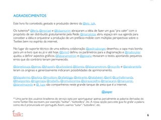 AGRADECIMENTOS

Este livro foi concebido, gestado e produzido dentro da @lets_talk.

Os tuiteiros* @ferla, @moriael e @bilaamorim abraçaram a idéia de fazer um guia “pra valer” com o
propósito de ser distribuído gratuitamente pela Rede. @marcelotas abriu espaço em sua agenda para
conceber a idéia e orquestrar a produção de um prefácio-móbile com múltiplas perspectivas sobre o
Twitter, bem no espírito da internet.

No lugar do suporte técnico de uma editora, colaboração. @pedroaborges desenhou a capa mais bonita
para um e-livro que eu já vi até hoje, @brnrd deﬁniu os parâmetros para a diagramação e @malloryker
ajudou a deﬁnir aspectos gráﬁcos. @fabianamotroni e @geisiana revisaram o texto, apontando pequenos
erros que do contrário teriam permanecido.

@danielsouza, @penas, @bhayashi, @carlosdand, @liliansta, @fabianamotroni, @rocyrillo e @anabrambilla
leram os originais e generosamente indicaram possibilidades de aprimoramento.

@falapalermo, @layloca, @mcottoni, @rafaelziggy, @retirante, @nataliakeri, @amf, @cunhafernanda,
@thaispontes, @rogeriopa, @rodseﬂu, @romulocorrea, @sorayacoelho, @mariacarol, @marcusroc,
@danielmacedo e @_lupa são companheiros neste grande tanque de areia que é a internet.

                                                                                  @jasper

* Uma parte dos usuários brasileiros do serviço opta por aportuguesar apenas parcialmente as palavras derivadas do
nome Twitter. Eles escrevem, por exemplo, “twittar”, “twittosfera”, etc. A nossa opção para este guia foi grafar a palavra
como ela é pronunciada em português. Assim, usamos “tuitar”, “tuitosfera”, etc.


                                                                                                                             6
 