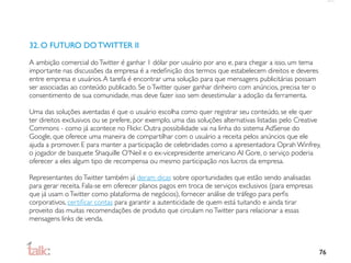 32. O FUTURO DO TWITTER II

A ambição comercial do Twitter é ganhar 1 dólar por usuário por ano e, para chegar a isso, um tema
importante nas discussões da empresa é a redeﬁnição dos termos que estabelecem direitos e deveres
entre empresa e usuários. A tarefa é encontrar uma solução para que mensagens publicitárias possam
ser associadas ao conteúdo publicado. Se o Twitter quiser ganhar dinheiro com anúncios, precisa ter o
consentimento de sua comunidade, mas deve fazer isso sem desestimular a adoção da ferramenta.

Uma das soluções aventadas é que o usuário escolha como quer registrar seu conteúdo, se ele quer
ter direitos exclusivos ou se prefere, por exemplo, uma das soluções alternativas listadas pelo Creative
Commons - como já acontece no Flickr. Outra possibilidade vai na linha do sistema AdSense do
Google, que oferece uma maneira de compartilhar com o usuário a receita pelos anúncios que ele
ajuda a promover. E para manter a participação de celebridades como a apresentadora Oprah Winfrey,
o jogador de basquete Shaquille O'Neil e o ex-vicepresidente americano Al Gore, o serviço poderia
oferecer a eles algum tipo de recompensa ou mesmo participação nos lucros da empresa.

Representantes do Twitter também já deram dicas sobre oportunidades que estão sendo analisadas
para gerar receita. Fala-se em oferecer planos pagos em troca de serviços exclusivos (para empresas
que já usam o Twitter como plataforma de negócios), fornecer análise de tráfego para perﬁs
corporativos, certiﬁcar contas para garantir a autenticidade de quem está tuitando e ainda tirar
proveito das muitas recomendações de produto que circulam no Twitter para relacionar a essas
mensagens links de venda.



                                                                                                        76
 