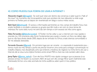 42. COMO MUDOU SUA FORMA DE USAR A INTERNET I

Alexandre Inagaki (@inagaki) - Se você quer estar por dentro das conversas e saber qual é o "talk of
the town" do momento, não há escapatória: tudo que acontece de mais relevante na rede surge
primeiro no Twitter, para só depois ser reverberado em blogs e outras mídias sociais.

Beth Saad (@bethsaad) - O acesso a informações pertinentes ao meu campo de trabalho ﬁcou mais
amplo, facilitado e vinculado a pessoas ou grupos que têm tudo a ver com os meus temas de
interesse. Por outro lado, nunca me senti tão sem tempo e com excesso de infos como agora.

Fábio Fernandes (@fabiofernandes) - O Twitter me fez voltar a usar a internet com mais rapidez e
precisão (os 140 caracteres, aliás, foram fundamentais para ajudar a manter um foco nas idéias), algo
que eu não fazia direito desde 2005, depois de ter entrado no Orkut, criado diversas comunidades e
ter me afastado desiludido.

Fernando Gouveia (@gravz) - Em primeiro lugar, por ser viciante - e a expressão é exatamente essa -,
tomou muito do meu tempo a ponto de precisar encerrar uma conta para conseguir concentração no
trabalho. Depois, mais disciplinado, acho que entendi a mecânica do negócio: na minha forma de usar a
Internet, ele se situa numa tríplice fronteira entre email, MSN e chat; mas indo também além disso.

Jenny Taylor (@jenny_taylor) - Com ele ﬁcou MUITO mais rápido conseguir que as pessoas (e as
pessoas certas) me lessem ou ouvissem. Além de que com ele, consigo ﬁltrar quem realmente está
interessado, formar uma visão acertada da minha audiência, saber quem é meu público.



                                                                                                        97
 