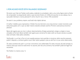 I. POR ACASO VOCÊ ESTÁ FALANDO SOZINHO?

De tanto ouvir falar em Twitter, você acabou cedendo à curiosidade e abriu uma conta. Agora está na frente
do computador se perguntando sobre o que escrever. Existe um milhão de assuntos na sua cabeça, mas o
que pode interessar a outras pessoas? E como resumir isso a meros 140 caracteres?

Se este é o seu problema, respire, você está indo rápido demais.

A melhor metáfora para representar o Twitter fora da internet é uma mesa de bar e neste momento você
está preocupado com o que vai dizer mesmo estando sentado sozinho. Primeiro você precisa encontrar
pessoas!

Bares são lugares para se criar e cultivar relacionamentos. Amigos apresentam amigos a amigos e novas
amizades se formam. Bares também são lugares para conversa. Às vezes você vai só para escutar, ou pode
estar animado e falar pelos cotovelos.

Você pode ir a um bar e ﬁcar só com aquelas pessoas mais queridas e conversar sobre assuntos pessoais,
pode ir disposto a conhecer gente nova e falar sobre qualquer coisa ou até ﬁcar no seu canto observando.

Às vezes acontece de você ir a um bar e encontrar uma celebridade. Às vezes, inclusive, ela está sentada na
mesma mesa que você. Se você entrar no assunto, até rola uma conversa, mas também pode ser legal ﬁcar
escutando.

No Twitter é a mesma coisa =)



                                                                                                              12
 