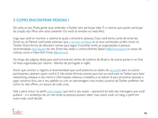 3. COMO ENCONTRAR PESSOAS I

De volta ao bar. Muita gente quer entender o Twitter sem participar dele. É o mesmo que querer participar
da criação dos ﬁlhos sem estar presente. Ou você se envolve ou nada feito.

Logo que você se inscreve, o sistema te ajuda a encontrar pessoas. Caso você tenha conta de email do
Gmail ou do Yahoo!, você pode autorizar que o serviço veriﬁque se os seus conhecidos já têm conta no
Twitter. Outra forma de descobrir nomes para seguir é escolher entre as organizações e pessoas
recomendadas pela equipe do site. Entre elas, estão a cantora Britney Spears (@britneyspears) e canais de
notícias como o New York Times (@nytimes).

Ao longo das páginas deste guia você encontrará nomes de tuiteiros do Brasil e de outras partes e no ﬁnal
há listas organizadas por idioma - falantes de português e inglês.

Assim que concluir o registro, é recomendável que você preencha os dados do seu perﬁl para os outros
participantes saberem quem você é. E não existe fórmula pronta para isso: se você está no Twitter para fazer
networking, coloque o seu nome e informações relativas a trabalho, e se estiver lá para encontrar pessoas e
jogar conversa fora, use o seu apelido ou crie um personagem, mas muitos usuários do Twitter preferem ser,
como na vida ofﬂine, um pouco de cada coisa.

Vale a pena incluir no perﬁl uma imagem que será o seu avatar - aparecerá do lado das mensagens que você
publicar - e o endereço de um site onde as pessoas possam saber mais sobre você: um blog, o perﬁl em
outra rede, você decide.



                                                                                                            16
 