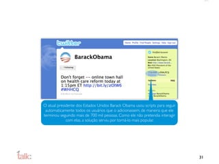 O atual presidente dos Estados Unidos Barack Obama usou scripts para seguir
 automaticamente todos os usuários que o adicionassem, de maneira que ele
terminou seguindo mais de 700 mil pessoas. Como ele não pretendia interagir
             com elas, a solução serviu por torná-lo mais popular.




                                                                              31
 