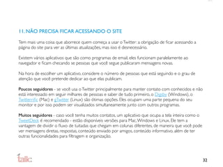 11. NÃO PRECISA FICAR ACESSANDO O SITE

Tem mais uma coisa que aborrece quem começa a usar o Twitter: a obrigação de ﬁcar acessando a
página do site para ver as últimas atualizações, mas isso é desnecessário.

Existem vários aplicativos que são como programas de email, eles funcionam paralelamente ao
navegador e ﬁcam checando se pessoas que você segue publicaram mensagens novas.

Na hora de escolher um aplicativo, considere o número de pessoas que está seguindo e o grau de
atenção que você pretende dedicar ao que elas publicam.

Poucos seguidores - se você usa o Twitter principalmente para manter contato com conhecidos e não
está interessado em seguir milhares de pessoas e saber de tudo primeiro, o Digsby (Windows), o
Twitterriﬁc (Mac) e gTwitter (Linux) são ótimas opções. Eles ocupam uma parte pequena do seu
monitor e por isso podem ser visualizados simultaneamente junto com outros programas.

Muitos seguidores - caso você tenha muitos contatos, um aplicativo que ocupa a tela inteira como o
TweetDeck é recomendado - estão disponíveis versões para Mac, Windows e Linux. Ele tem a
vantagem de dividir o ﬂuxo de tuitadas que chegam em colunas diferentes, de maneira que você pode
ver mensagens diretas, respostas, conteúdo enviado por amigos, conteúdo informativo, além de ter
outras funcionalidades para ﬁltragem e organização.




                                                                                                     32
 