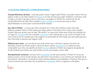 14. ALGUNS SERVIÇOS COMPLEMENTARES

Compartilhamento de fotos - você não pode mandar imagens pelo Twitter, mas pode mandar links de
páginas onde as suas fotos estejam. O Twitpic é um dos serviços que pode simpliﬁcar o processo: você
carrega a sua foto e ele gera e envia o link para a sua página no Twitter. Os usuários do site de
compartilhamento de fotos Flickr também podem conﬁgurar o serviço para que as fotos
disponibilizadas na conta sejam automaticamente tuitadas.

Sua vida no Twitter - a nossa vida online acontece em muitos sites. Podemos salvar links pelo
Delicious, publicar fotos no Flickr, textos em blogs, vídeos no YouTube, entre muitas outras opções.
Existem sites que servem para se fazer "life-stream", ou seja, juntar todas essas fontes de conteúdo em
um lugar. O Friendfeed faz isso e também redireciona esse material para a sua conta no Twitter. É útil,
mas é preciso tomar cuidado para não exagerar na quantidade de informação que será publicada para
não incomodar as pessoas que seguem você.

Disfarces para tuitar - em escritórios que ainda acham que a internet é apenas uma fonte de
distração, usuários do Twitter podem manter-se ativos usando Spreadtweet, um aplicativo para
computador que imita uma planilha do Excel. OutTwit adiciona o Twitter ao programa de gestão de
emails Outlook, permitindo que você receba e envie suas tuitadas a partir dele.

Acompanhando conversas -serviços como TweetBeep servem para rastrear o Twitter em busca de
palavras-chave e enviar emails sempre que elas forem encontradas. É uma maneira, por exemplo, de se
acompanhar impressões e comentários sobre eventos, debates, personalidades e empresas. Para que as
várias conversas que você abre não se perderem, o Twitoaster reúne e organiza as interações.


                                                                                                          38
 