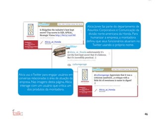 Alicia Jones faz parte do departamento de
                                                Assuntos Corporativos e Comunicação da
                                                 divisão norte-americana da Honda. Para
                                                   humanizar a empresa, a montadora
                                                deﬁniu que seus funcionários atuariam no
                                                     Twitter usando o próprio nome.




Alicia usa o Twitter para engajar usuários em
conversas relacionadas à área de atuação da
 empresa. Nas imagens desta página, Alicia
 interage com um usuário que critica um
        dos produtos da montadora.




                                                                                            46
 