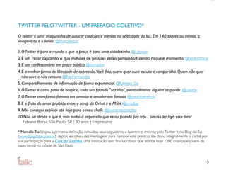 TWITTER PELO TWITTER - UM PREFÁCIO COLETIVO*
O twitter é uma maquininha de cutucar corações e mentes na velocidade da luz. Em 140 toques ou menos, a
imaginação é o limite. @marcelotas

1.O Twitter é para o mundo o que a praça é para uma cidadezinha. @_Jeyson
2.É um radar captando o que milhões de pessoas estão pensando/fazendo naquele momento. @pedrodoria
3.É um confessionário em praça pública. @ocriador
4.É a melhor forma de liberdade de expressão.Você fala, quem quer ouvir escuta e compartilha. Quem não quer
  não ouve e não censura. @NeiFernandes
5.Compartilhamento de informação de forma exponencial. @fuentes_be
6.O Twitter é como pátio de hospício, cada um falando "sozinho", eventualmente alguém responde. @saintbr
7.O Twitter transforma famoso em amador e amador em famoso. @paulobeneton
8.É o fruto do amor proibido entre o scrap do Orkut e o MSN. @crisdias
9.Não consegui explicar até hoje para o meu chefe. @joycemescolotte
10.Não sei direito o que é, mas tenho a impressão que estou ﬁcando pra trás... preciso ler logo esse livro!
   Fabiano Borsa, São Paulo, SP | 30 anos | Empresário

* Marcelo Tas lançou a primeira deﬁnição, convidou seus seguidores a fazerem o mesmo pelo Twitter e no Blog do Tas
(www.blogdotas.com.br), depois escolheu dez mensagens para compor este prefácio. Ele doou integralmente o cachê por
sua participação para a Casa do Zezinho, uma instituição sem ﬁns lucrativos que atende hoje 1200 crianças e jovens de
baixa renda na cidade de São Paulo.



                                                                                                                    7
 