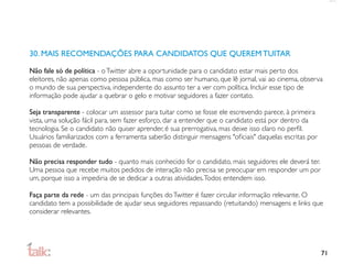 30. MAIS RECOMENDAÇÕES PARA CANDIDATOS QUE QUEREM TUITAR

Não fale só de política - o Twitter abre a oportunidade para o candidato estar mais perto dos
eleitores, não apenas como pessoa pública, mas como ser humano, que lê jornal, vai ao cinema, observa
o mundo de sua perspectiva, independente do assunto ter a ver com política. Incluir esse tipo de
informação pode ajudar a quebrar o gelo e motivar seguidores a fazer contato.

Seja transparente - colocar um assessor para tuitar como se fosse ele escrevendo parece, à primeira
vista, uma solução fácil para, sem fazer esforço, dar a entender que o candidato está por dentro da
tecnologia. Se o candidato não quiser aprender, é sua prerrogativa, mas deixe isso claro no perﬁl.
Usuários familiarizados com a ferramenta saberão distinguir mensagens "oﬁciais" daquelas escritas por
pessoas de verdade.

Não precisa responder tudo - quanto mais conhecido for o candidato, mais seguidores ele deverá ter.
Uma pessoa que recebe muitos pedidos de interação não precisa se preocupar em responder um por
um, porque isso a impediria de se dedicar a outras atividades. Todos entendem isso.

Faça parte da rede - um das principais funções do Twitter é fazer circular informação relevante. O
candidato tem a possibilidade de ajudar seus seguidores repassando (retuitando) mensagens e links que
considerar relevantes.




                                                                                                        71
 