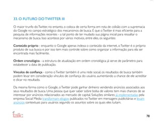 33. O FUTURO DO TWITTER III

O maior trunfo do Twitter, no entanto, o coloca de certa forma em rota de colisão com a supremacia
do Google no campo estratégico dos mecanismos de busca. É que o Twitter é mais eﬁciente para a
pesquisa de informações recentes - a tal ponto de ter mudado sua página inicial para ressaltar o
mecanismo de busca. Isso acontece por vários motivos, entre eles, os seguintes:

Conteúdo próprio - enquanto o Google apenas indexa o conteúdo da internet, o Twitter é o próprio
produto de sua busca e por isso tem mais controle sobre como organizar a informação para ela ser
encontrada mais facilmente.

Ordem cronológica - a estrutura de atualização em ordem cronológica já serve de parâmetro para
estabelecer a data de publicação.

Vínculos de conﬁança - como o Twitter também é uma rede social, os resultados de busca também
podem levar em consideração vínculos de conﬁança do usuário, aumentando a chance de ele acreditar
e clicar no resultado.

Da mesma forma como o Google, o Twitter pode ganhar dinheiro vendendo anúncios associados aos
seus resultados de busca. Uma pessoa que quer saber sobre bolsa de valores tem mais chances de se
interessar por anúncios relacionados ao mercado de capital. Soluções similares já implementadas pela
empresa Social Media transformam elogios publicados no Twitter em mensagens publicitárias e levam
anúncios contextuais para usuários segundo os assuntos sobre os quais eles tuitam.



                                                                                                       78
 