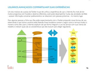 USUÁRIOS AVANÇADOS COMPARTILHAM SUAS EXPERIÊNCIAS

Um dos motivos do sucesso do Twitter é que ele uniﬁca a experiência de usar a internet. Ao invés de ter
muitos programas com funções e destinos diferentes, você pode desempenhar muitas das atividades da Web
- acessar informação, conversar publicamente e se relacionar com pessoas próximias - no mesmo lugar.

Para algumas pessoas, a ﬁcha caiu. Elas estão experimentanto com o Twitter, propondo novas formas de uso,
observando o que outros usuários estão fazendo. Esses brasileiros contam a seguir como o serviço mudou a
maneira como eles usam a internet, explicam de que forma integram o uso do serviço com suas rotinas de
trabalho e indicam quais são as características que eles buscam para eleger seguidores.


                                      conversa         relacionamento               Twitter
               informação



             notícia              lista de discussão

            pesquisa
                                     comentários
                                       em blog

                                                       email

                                      fórum
                                                                  MSN
             notícia

                                            lista de
                                           discussão
             notícia                                     email

                                  comentários
                                    em blog               Orkut




                                                                                                        96
 