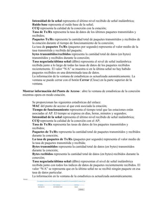 Intensidad de la señal representa el último nivel recibido de señal inalámbrica;
       Ruido base representa el ruido base de la señal;
       CCQ representa la calidad de la conexión con la estación;
       Tasa de Tx/Rx representa la tasa de datos de los últimos paquetes transmitidos y
       recibidos;
       Paquetes Tx/Rx representa la cantidad total de paquetes transmitidos y recibidos de
       la estación durante el tiempo de funcionamiento de la conexión;
       La tasa de paquetes Tx/Rx (paquetes por segundo) representa el valor medio de la
       tasa transmitida y recibida del paquete;
       bytes transmitidos/recibidos representa la cantidad total de datos (en bytes)
       transmitidos y recibidos durante la conexión;
       Tasa negociada/última señal (dBm) representa el nivel de señal inalámbrica
       recibida junto a lo largo de todas las tasas de datos de los paquetes recibidos
       recientemente. El valor “N/A” se muestra si en la última señal no hay habido
       paquetes recibidos en una determinada tasa de datos.
       La información de la ventana de estadísticas es actualizada automáticamente. La
       ventana se puede cerrar con el botón Cerrar (Close) en la parte superior de la
       ventana.

Mostrar información del Punto de Acceso : abre la ventana de estadísticas de la conexión
mientras opera en modo estación.

       Se proporcionan las siguientes estadísticas del enlace:
       MAC del punto de acceso al que está asociada la estación;
       Tiempo de funcionamiento representa el tiempo total que las estaciones están
       asociadas al AP. El tiempo se expresa en días, horas, minutos y segundos;
       Intensidad de la señal representa el último nivel recibido de señal inalámbrica;
       CCQ representa la calidad de la conexión con el AP;
       Tasa de Tx/Rx representa las tasas de datos de los paquetes transmitidos y
       recibidos;
       Paquetes de Tx/Rx representa la cantidad total de paquetes transmitidos y recibidos
       durante la conexión;
       La tasa de paquetes de Tx/Rx (paquetes por segundo) representa el valor medio de
       la tasa de paquetes transmitida y recibida;
       Bytes transmitidos representa la cantidad total de datos (en bytes) transmitidos
       durante la conexión;
       Bytes recibidos representa la cantidad total de datos (en bytes) recibidos durante la
       conexión;
       Tasa negociada/última señal (dBm) representan el nivel de señal inalámbrica
       recibida junto con todos los índices de datos de paquetes recientemente recibidos. El
       valor “N/A” se representa que en la última señal no se recibió ningún paquete en esa
       tasa de datos particular.
       La información en la ventana de la estadística es actualizada automáticamente.
 