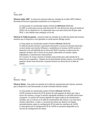 Tabla ARP

Mostrar tabla ARP : la selección enumera todas las entradas de la tabla ARP (Address
Resolution Protocol) registrada actualmente en el dispositivo.

       La lista puede ser actualizada usando el botón de Refrescar (Refresh).
       El ARP se utiliza para asociar cada dirección IP a las direcciones única de hardware
       (MAC) de los dispositivos. Es importante tener una única dirección IP para cada
       MAC o sino habrán rutas ambiguas en la red.

Mostrar la Tabla de puente : enumera todas las entradas de la tabla de puente del sistema,
mientras que el dispositivo está operando en modo puente (Bridge mode).

       La lista puede ser actualizada usando el botón refrescar (Refresh).
       La tabla de puente muestra a qué puerto del puente se asocia la estación particular -
       es decir desde cual interfaz (Ethernet o inalámbrica) el sistema AirOS accede al
       dispositivo de red (definido por la dirección MAC) mientras re-direcciona los
       paquetes de datos sólo a través de ese puerto (ahorrando así muchas copias
       redundantes y transmisiones innecesarias).
       El Contador de tiempo muestra el tiempo transcurrido para cada entrada de la
       dirección (en segundos) - después de un determinado tiempo muerto, no recibiendo
       paquetes desde cierta dirección, el puente borrará esa dirección de la tabla de
       puente.




Monitor - Rutas

Mostrar Rutas : lista todas las entradas de la tabla de enrutamiento del sistema, mientras
que el dispositivo está funcionando en modo enrutador (Router mode).

       La lista puede ser actualizada usando el botón refrescar (Refresh).
       AirOS examina la dirección IP de destino de cada paquete de datos que viaja a
       través del sistema y escoge la interfaz apropiada mediante la cual debe direccionar
       el paquete. La opción del sistema depende de reglas estáticas de enrutamiento -
       entradas, que se colocan en la tabla de enrutamiento del sistema. Las rutas hacia
       clientes específicos, a redes o a la puerta de enlace por defecto son fijadas
       automáticamente según la configuración IP de todas las interfaces de AirOS.
       La descripción de la configuración IP de AirOS se encuentra disponible en la
       sección de configuración de enlace.
 