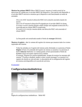 Mostrar las cesiones DHCP (Show DHCP Leases): muestra el estado actual de las
direcciones IP cedidas por el servidor DHCP del dispositivo. Esta opción está disponible si
el servidor DHCP está activo mientras que el dispositivo está funcionando en modo de
enrutador.

       Dirección MAC muestra la dirección MAC de la estación asociada al punto de
       acceso.
       Dirección IP muestra la dirección IP asignada por el servidor DHCP al cliente.
       El tiempo restante muestra durante cuánto tiempo será asignada la dirección IP y
       reservada para un cliente DHCP en particular.
       El nombre de la interfaz muestra desde cual dirección MAC está conectado el
       cliente DHCP.



       La lista puede será actualizada usando el botón de recargar (Refresh).

Mostrar el registro : abre la ventana del registro de sistema que enumera todos los eventos
registrados del sistema.

       Todas las entradas en el registro del sistema serán eliminadas si se presiona el botón
       limpiar (Clean). El contenido del registro de sistema se actualiza si se presiona el
       botón refrescar (Refresh). La ventana puede cerrarse presionando el botón de
       Cerrar (Close) en la parte superior de la ventana.
       El mensaje “Registro de sistema deshabilitado, incapaz de mostrar los mensajes del
       sistema” ("Syslog is disabled, unable to show system messages") se muestra si el
       registro de sistema no está activado. La descripción de la configuración del registro
       de sistema está disponible en la sección de servicios.

[Contenido]

Configuracionesinalámbricas




Página de configuraciones inalámbricas – Bullet M5
 