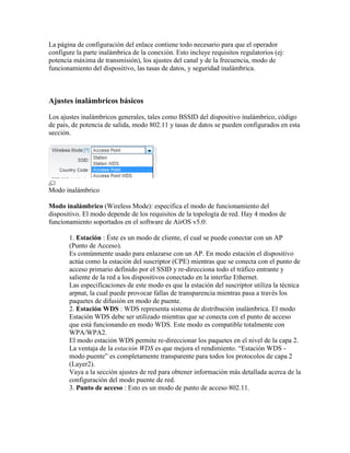 La página de configuración del enlace contiene todo necesario para que el operador
configure la parte inalámbrica de la conexión. Esto incluye requisitos regulatorios (ej:
potencia máxima de transmisión), los ajustes del canal y de la frecuencia, modo de
funcionamiento del dispositivo, las tasas de datos, y seguridad inalámbrica.



Ajustes inalámbricos básicos

Los ajustes inalámbricos generales, tales como BSSID del dispositivo inalámbrico, código
de país, de potencia de salida, modo 802.11 y tasas de datos se pueden configurados en esta
sección.




Modo inalámbrico

Modo inalámbrico (Wireless Mode): especifica el modo de funcionamiento del
dispositivo. El modo depende de los requisitos de la topología de red. Hay 4 modos de
funcionamiento soportados en el software de AirOS v5.0:

       1. Estación : Éste es un modo de cliente, el cual se puede conectar con un AP
       (Punto de Acceso).
       Es comúnmente usado para enlazarse con un AP. En modo estación el dispositivo
       actúa como la estación del suscriptor (CPE) mientras que se conecta con el punto de
       acceso primario definido por el SSID y re-direcciona todo el tráfico entrante y
       saliente de la red a los dispositivos conectado en la interfaz Ethernet.
       Las especificaciones de este modo es que la estación del suscriptor utiliza la técnica
       arpnat, la cual puede provocar fallas de transparencia mientras pasa a través los
       paquetes de difusión en modo de puente.
       2. Estación WDS : WDS representa sistema de distribución inalámbrica. El modo
       Estación WDS debe ser utilizado mientras que se conecta con el punto de acceso
       que está funcionando en modo WDS. Este modo es compatible totalmente con
       WPA/WPA2.
       El modo estación WDS permite re-direccionar los paquetes en el nivel de la capa 2.
       La ventaja de la estación WDS es que mejora el rendimiento. “Estación WDS -
       modo puente” es completamente transparente para todos los protocolos de capa 2
       (Layer2).
       Vaya a la sección ajustes de red para obtener información más detallada acerca de la
       configuración del modo puente de red.
       3. Punto de acceso : Esto es un modo de punto de acceso 802.11.
 