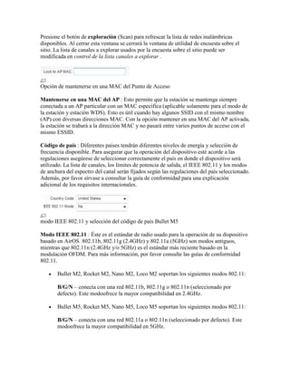 Presione el botón de exploración (Scan) para refrescar la lista de redes inalámbricas
disponibles. Al cerrar esta ventana se cerrará la ventana de utilidad de encuesta sobre el
sitio. La lista de canales a explorar usados por la encuesta sobre el sitio puede ser
modificada en control de la lista canales a explorar .




Opción de mantenerse en una MAC del Punto de Acceso

Mantenerse en una MAC del AP : Esto permite que la estación se mantenga siempre
conectada a un AP particular con un MAC específica (aplicable solamente para el modo de
la estación y estación WDS). Esto es útil cuando hay algunos SSID con el mismo nombre
(AP) con diversas direcciones MAC. Con la opción mantener en una MAC del AP activada,
la estación se trabará a la dirección MAC y no pasará entre varios puntos de acceso con el
mismo ESSID.

Código de país : Diferentes países tendrán diferentes niveles de energía y selección de
frecuencia disponible. Para asegurar que la operación del dispositivo esté acorde a las
regulaciones asegúrese de seleccionar correctamente el país en donde el dispositivo será
utilizado. La lista de canales, los límites de potencia de salida, el IEEE 802.11 y los modos
de anchura del espectro del canal serán fijados según las regulaciones del país seleccionado.
Además, por favor sírvase a consultar la guía de conformidad para una explicación
adicional de los requisitos internacionales.




modo IEEE 802.11 y selección del código de país Bullet M5

Modo IEEE 802.11 : Éste es el estándar de radio usado para la operación de su dispositivo
basado en AirOS. 802.11b, 802.11g (2.4GHz) y 802.11a (5GHz) son modos antiguos,
mientras que 802.11n (2.4GHz y/o 5GHz) es el estándar más reciente basado en la
modulación OFDM. Para más información, por favor consulte las guías de conformidad
802.11.

       Bullet M2, Rocket M2, Nano M2, Loco M2 soportan los siguientes modos 802.11:

       B/G/N – conecta con una red 802.11b, 802.11g o 802.11n (seleccionado por
       defecto). Este modoofrece la mayor compatibilidad en 2.4GHz.

       Bullet M5, Rocket M5, Nano M5, Loco M5 soportan los siguientes modos 802.11:

       B/G/N – conecta con una red 802.11a o 802.11n (seleccionado por defecto). Este
       modoofrece la mayor compatibilidad en 5GHz.
 