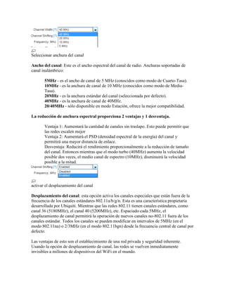 Seleccionar anchura del canal

Ancho del canal: Este es el ancho espectral del canal de radio. Anchuras soportadas de
canal inalámbrico:

       5MHz - es el ancho de canal de 5 MHz (conocidos como modo de Cuarto-Tasa).
       10MHz - es la anchura de canal de 10 MHz (conocidos como modo de Media-
       Tasa).
       20MHz - es la anchura estándar del canal (seleccionada por defecto).
       40MHz - es la anchura de canal de 40MHz.
       20/40MHz - sólo disponible en modo Estación, ofrece la mejor compatibilidad.

La reducción de anchura espectral proporciona 2 ventajas y 1 desventaja.

       Ventaja 1: Aumentará la cantidad de canales sin traslapo. Esto puede permitir que
       las redes escalen mejor
       Ventaja 2: Aumentará el PSD (densidad espectral de la energía) del canal y
       permitirá una mayor distancia de enlace.
       Desventaja: Reducirá el rendimiento proporcionalmente a la reducción de tamaño
       del canal. Entonces mientras que el modo turbo (40MHz) aumenta la velocidad
       posible dos veces, el medio canal de espectro (10MHz), disminuirá la velocidad
       posible a la mitad.




activar el desplazamiento del canal

Desplazamiento del canal: esta opción activa los canales especiales que están fuera de la
frecuencia de los canales estándares 802.11a/b/g/n. Esta es una característica propietaria
desarrollada por Ubiquiti. Mientras que las redes 802.11 tienen canales estándares, como
canal 36 (5180MHz), el canal 40 (5200MHz), etc. Espaciado cada 5MHz, el
desplazamiento de canal permitirá la operación de nuevos canales no-802.11 fuera de los
canales estándar. Todos los canales se pueden modificar en intervalos de 5MHz (en el
modo 802.11na) o 2/3MHz (en el modo 802.11bgn) desde la frecuencia central de canal por
defecto.

Las ventajas de esto son el establecimiento de una red privada y seguridad inherente.
Usando la opción de desplazamiento de canal, las redes se vuelven inmediatamente
invisibles a millones de dispositivos del WiFi en el mundo.
 