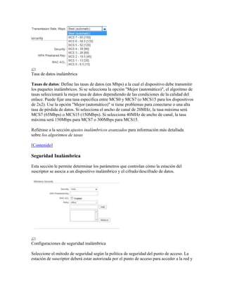Tasa de datos inalámbrica

Tasas de datos: Define las tasas de datos (en Mbps) a la cual el dispositivo debe transmitir
los paquetes inalámbricos. Si se selecciona la opción "Mejor (automático)", el algoritmo de
tasas seleccionará la mejor tasa de datos dependiendo de las condiciones de la calidad del
enlace. Puede fijar una tasa especifica entre MCS0 y MCS7 (o MCS15 para los dispositivos
de 2x2). Use la opción "Mejor (automático)" si tiene problemas para conectarse o una alta
tasa de pérdida de datos. Si selecciona el ancho de canal de 20MHz, la tasa máxima será
MCS7 (65Mbps) o MCS15 (150Mbps). Si selecciona 40MHz de ancho de canal, la tasa
máxima será 150Mbps para MCS7 o 300Mbps para MCS15.

Refiérase a la sección ajustes inalámbricos avanzados para información más detallada
sobre los algoritmos de tasas

[Contenido]

Seguridad Inalámbrica

Esta sección le permite determinar los parámetros que controlan cómo la estación del
suscriptor se asocia a un dispositivo inalámbrico y el cifrado/descifrado de datos.




Configuraciones de seguridad inalámbrica

Seleccione el método de seguridad según la política de seguridad del punto de acceso. La
estación de suscriptor deberá estar autorizada por el punto de acceso para acceder a la red y
 
