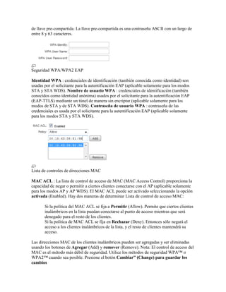 de llave pre-compartida. La llave pre-compartida es una contraseña ASCII con un largo de
entre 8 y 63 caracteres.




Seguridad WPA/WPA2 EAP

Identidad WPA : credenciales de identificación (también conocida como identidad) son
usadas por el solicitante para la autentificación EAP (aplicable solamente para los modos
STA y STA WDS). Nombre de usuario WPA : credenciales de identificación (también
conocidos como identidad anónima) usados por el solicitante para la autentificación EAP
(EAP-TTLS) mediante un túnel de manera sin encriptar (aplicable solamente para los
modos de STA y de STA WDS). Contraseña de usuario WPA : contraseña de las
credenciales es usada por el solicitante para la autentificación EAP (aplicable solamente
para los modos STA y STA WDS).




Lista de controles de direcciones MAC

MAC ACL : La lista de control de acceso de MAC (MAC Access Control) proporciona la
capacidad de negar o permitir a ciertos clientes conectarse con el AP (aplicable solamente
para los modos AP y AP WDS). El MAC ACL puede ser activado seleccionando la opción
activada (Enabled). Hay dos maneras de determinar Lista de control de acceso MAC:

       Si la política del MAC ACL se fija a Permitir (Allow). Permite que ciertos clientes
       inalámbricos en la lista puedan conectarse al punto de acceso mientras que será
       denegado para el resto de los clientes.
       Si la política de MAC ACL se fija en Rechazar (Deny). Entonces sólo negará el
       acceso a los clientes inalámbricos de la lista, y el resto de clientes mantendrá su
       acceso.

Las direcciones MAC de los clientes inalámbricos pueden ser agregadas y ser eliminadas
usando los botones de Agregar (Add) y remover (Remove). Nota: El control de acceso del
MAC es el método más débil de seguridad. Utilice los métodos de seguridad WPA™ o
WPA2™ cuando sea posible. Presione el botón Cambiar” (Change) para guardar los
cambios
 