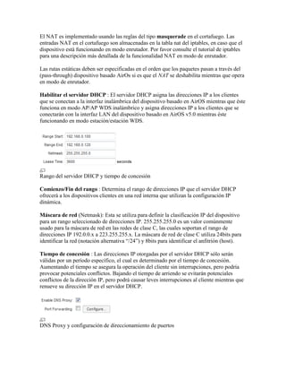 El NAT es implementado usando las reglas del tipo masquerade en el cortafuego. Las
entradas NAT en el cortafuego son almacenadas en la tabla nat del iptables, en caso que el
dispositivo está funcionando en modo enrutador. Por favor consulte el tutorial de iptables
para una descripción más detallada de la funcionalidad NAT en modo de enrutador.

Las rutas estáticas deben ser especificadas en el orden que los paquetes pasan a través del
(pass-through) dispositivo basado AirOs si es que el NAT se deshabilita mientras que opera
en modo de enrutador.

Habilitar el servidor DHCP : El servidor DHCP asigna las direcciones IP a los clientes
que se conectan a la interfaz inalámbrica del dispositivo basado en AirOS mientras que éste
funciona en modo AP/AP WDS inalámbrico y asigna direcciones IP a los clientes que se
conectarán con la interfaz LAN del dispositivo basado en AirOS v5.0 mientras éste
funcionando en modo estación/estación WDS.




Rango del servidor DHCP y tiempo de concesión

Comienzo/Fin del rango : Determina el rango de direcciones IP que el servidor DHCP
ofrecerá a los dispositivos clientes en una red interna que utilizan la configuración IP
dinámica.

Máscara de red (Netmask): Esta se utiliza para definir la clasificación IP del dispositivo
para un rango seleccionado de direcciones IP. 255.255.255.0 es un valor comúnmente
usado para la máscara de red en las redes de clase C, las cuales soportan el rango de
direcciones IP 192.0.0.x a 223.255.255.x. La máscara de red de clase C utiliza 24bits para
identificar la red (notación alternativa “/24”) y 8bits para identificar el anfitrión (host).

Tiempo de concesión : Las direcciones IP otorgadas por el servidor DHCP sólo serán
válidas por un período específico, el cual es determinado por el tiempo de concesión.
Aumentando el tiempo se asegura la operación del cliente sin interrupciones, pero podría
provocar potenciales conflictos. Bajando el tiempo de arriendo se evitarán potenciales
conflictos de la dirección IP, pero podrá causar leves interrupciones al cliente mientras que
renueve su dirección IP en el servidor DHCP.




DNS Proxy y configuración de direccionamiento de puertos
 