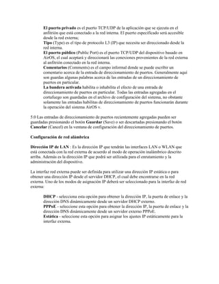 El puerto privado es el puerto TCP/UDP de la aplicación que se ejecuta en el
       anfitrión que está conectado a la red interna. El puerto especificado será accesible
       desde la red externa;
       Tipo (Type) es el tipo de protocolo L3 (IP) que necesita ser direccionado desde la
       red interna.
       El puerto público (Public Port) es el puerto TCP/UDP del dispositivo basado en
       AirOS, el cual aceptará y direccionará las conexiones provenientes de la red externa
       al anfitrión conectado en la red interna.
       Comentarios (Comments) es el campo informal donde se puede escribir un
       comentario acerca de la entrada de direccionamiento de puertos. Generalmente aquí
       son guardas algunas palabras acerca de las entradas de un direccionamiento de
       puertos en particular.
       La bandera activada habilita o inhabilita el efecto de una entrada de
       direccionamiento de puertos en particular. Todas las entradas agregadas en el
       cortafuego son guardadas en el archivo de configuración del sistema, no obstante
       solamente las entradas habilitas de direccionamiento de puertos funcionarán durante
       la operación del sistema AirOS v.

5.0 Las entradas de direccionamiento de puertos recientemente agregadas pueden ser
guardadas presionando el botón Guardar (Save) o ser descartadas presionando el botón
Cancelar (Cancel) en la ventana de configuración del direccionamiento de puertos.

Configuración de red alámbrica

Dirección IP de LAN : Es la dirección IP que tendrán las interfaces LAN o WLAN que
está conectada con la red externa de acuerdo al modo de operación inalámbrico descrito
arriba. Además es la dirección IP que podrá ser utilizada para el enrutamiento y la
administración del dispositivo.

La interfaz red externa puede ser definida para utilizar una dirección IP estática o para
obtener una dirección IP desde el servidor DHCP, el cual debe encontrarse en la red
externa. Uno de los modos de asignación IP deberá ser seleccionado para la interfaz de red
externa:

       DHCP - selecciona esta opción para obtener la dirección IP, la puerta de enlace y la
       dirección DNS dinámicamente desde un servidor DHCP externo.
       PPPoE - seleccione esta opción para obtener la dirección IP, la puerta de enlace y la
       dirección DNS dinámicamente desde un servidor externo PPPoE.
       Estática - seleccione esta opción para asignar los ajustes IP estáticamente para la
       interfaz externa.
 
