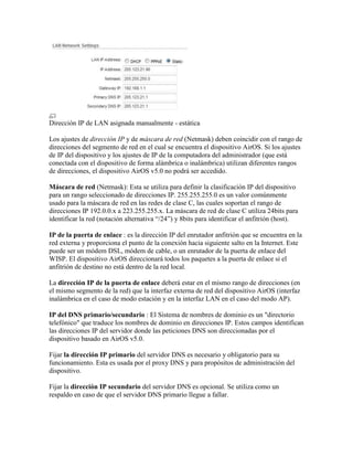 Dirección IP de LAN asignada manualmente - estática

Los ajustes de dirección IP y de máscara de red (Netmask) deben coincidir con el rango de
direcciones del segmento de red en el cual se encuentra el dispositivo AirOS. Si los ajustes
de IP del dispositivo y los ajustes de IP de la computadora del administrador (que está
conectada con el dispositivo de forma alámbrica o inalámbrica) utilizan diferentes rangos
de direcciones, el dispositivo AirOS v5.0 no podrá ser accedido.

Máscara de red (Netmask): Esta se utiliza para definir la clasificación IP del dispositivo
para un rango seleccionado de direcciones IP. 255.255.255.0 es un valor comúnmente
usado para la máscara de red en las redes de clase C, las cuales soportan el rango de
direcciones IP 192.0.0.x a 223.255.255.x. La máscara de red de clase C utiliza 24bits para
identificar la red (notación alternativa “/24”) y 8bits para identificar el anfitrión (host).

IP de la puerta de enlace : es la dirección IP del enrutador anfitrión que se encuentra en la
red externa y proporciona el punto de la conexión hacia siguiente salto en la Internet. Este
puede ser un módem DSL, módem de cable, o un enrutador de la puerta de enlace del
WISP. El dispositivo AirOS direccionará todos los paquetes a la puerta de enlace si el
anfitrión de destino no está dentro de la red local.

La dirección IP de la puerta de enlace deberá estar en el mismo rango de direcciones (en
el mismo segmento de la red) que la interfaz externa de red del dispositivo AirOS (interfaz
inalámbrica en el caso de modo estación y en la interfaz LAN en el caso del modo AP).

IP del DNS primario/secundario : El Sistema de nombres de dominio es un "directorio
telefónico" que traduce los nombres de dominio en direcciones IP. Estos campos identifican
las direcciones IP del servidor donde las peticiones DNS son direccionadas por el
dispositivo basado en AirOS v5.0.

Fijar la dirección IP primario del servidor DNS es necesario y obligatorio para su
funcionamiento. Esta es usada por el proxy DNS y para propósitos de administración del
dispositivo.

Fijar la dirección IP secundario del servidor DNS es opcional. Se utiliza como un
respaldo en caso de que el servidor DNS primario llegue a fallar.
 