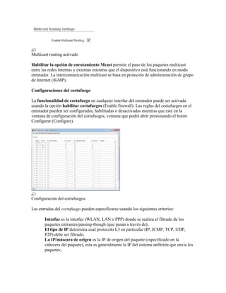 Multicast routing activado

Habilitar la opción de enrutamiento Mcast permite el paso de los paquetes multicast
entre las redes internas y externas mientras que el dispositivo está funcionando en modo
enrutador. La intercomunicación multicast se basa en protocolo de administración de grupo
de Internet (IGMP).

Configuraciones del cortafuego

La funcionalidad de cortafuego en cualquier interfaz del enrutador puede ser activada
usando la opción habilitar cortafuegos (Enable firewall). Las reglas del cortafuegos en el
enrutador pueden ser configuradas, habilitadas o desactivadas mientras que esté en la
ventana de configuración del cortafuegos, ventana que podrá abrir presionando el botón
Configurar (Configure).




Configuración del cortafuegos

Las entradas del cortafuego pueden especificarse usando los siguientes criterios:

       Interfaz es la interfaz (WLAN, LAN o PPP) donde se realiza el filtrado de los
       paquetes entrantes/passing-though (que pasan a través de);
       El tipo de IP determina cual protocolo L3 en particular (IP, ICMP, TCP, UDP,
       P2P) debe ser filtrado;
       La IP/máscara de origen es la IP de origen del paquete (especificado en la
       cabecera del paquete), esta es generalmente la IP del sistema anfitrión que envía los
       paquetes;
 