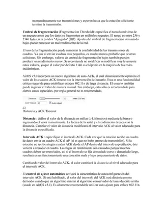 momentáneamente sus transmisiones y esperen hasta que la estación solicitante
       termine la transmisión.

Umbral de fragmentación (Fragmentacion Threshold): especifica el tamaño máximo de
un paquete antes que los datos se fragmenten en múltiples paquetes. El rango es entre 256 y
2346 bytes, o la palabra "Apagado" (Off). Ajustes del umbral de fragmentación demasiado
bajos puede provocar un mal rendimiento de la red.

El uso de la fragmentación puede aumentar la confiabilidad de las transmisiones de
cuadros. Ya que al enviar cuadros más pequeños, es mucho menos probable que ocurran
colisiones. Sin embargo, valores de umbral de fragmentación bajos también pueden
producir un rendimiento menor. Se recomienda no modificar o modificar muy levemente
estos valores, ya que el valor por defecto 2346 es el óptimo en la mayoría de las redes
inalámbricas.

AirOS v5.0 incorpora un nuevo algoritmo de auto-ACK, el cual dinamicamente optimiza el
valor de los cuadros ACK timeout sin la intervención del usuario. Esta es una funcionalidad
critica requerida para estabilizar enlaces 802.11n de larga distancia. El usuario también
puede ingresar el valor de manera manual. Sin embargo, esto sólo es recomendado para
ciertos casos especiales, por regla general no es recomendado.




Distancia y ACK Timeout

Distancia : define el valor de la distancia en millas (o kilómetros) mediante la barra o
ingresando el valor manualmente. La fuerza de la señal y el rendimiento decaen con la
distancia. Cambiar el valor de distancia modificará el intervalo ACK al valor adecuado para
la distancia especificada.

Intervalo ACK : especifique el intervalo ACK. Cada vez que la estación recibe un cuadro
de datos envía un cuadro ACK al AP (si es que no hubo errores de transmisión). Si la
estación no recibe ningún cuadro ACK desde el AP dentro del intervalo especificado, éste
volverá a reenviar el cuadro. Las fugas de rendimiento son causadas porque muchos
cuadros deben ser reenviados, así si el intervalo se fija demasiado corto o demasiado largo,
resultará en un funcionamiento una conexión mala y bajo procesamiento de datos.

Cambiando valor del intervalo ACK, el valor cambiará la distancia al nivel adecuado para
el intervalo ACK.

El control de ajuste automático activará la característica de autoconfiguración del
intervalo ACK. Si está habilitado, el valor del intervalo del ACK será dinámicamente
derivado usando que un algoritmo similar al algoritmo conservador de tasas descrito arriba
(usado en AirOS v3.4). Es altamente recomendable utilizar auto-ajuste para enlace 802.11n.
 