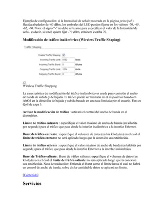Ejemplo de configuración: si la Intensidad de señal (mostrada en la página principal )
fluctúa alrededor de -63 dBm, los umbrales del LED pueden fijarse en los valores -70, -65,
-62, -60. Nota: el signo “-” no debe utilizarse para especificar el valor de la Intensidad de
señal, es decir, si usted quiere fijar -70 dBm, entonces escriba 70.

Modificación de tráfico inalámbrico (Wireless Traffic Shaping)




Wireless Traffic Shapping

La característica de modificación del tráfico inalámbrico es usada para controlar el ancho
de banda de subida y de bajada. El tráfico puede ser limitado en el dispositivo basado en
AirOS en la dirección de bajada y subida basado en una tasa limitada por el usuario. Esto es
QoS de capa 3.

Activar la modificación de tráfico : activará el control del ancho de banda en el
dispositivo.

Límite de tráfico entrante : especifique el valor máximo de ancho de banda (en kilobits
por segundo) para el tráfico que pasa desde la interfaz inalámbrica a la interfaz Ethernet.

Burst de tráfico entrante : especifique el volumen de datos (en los kilobytes) en el cual el
límite de tráfico entrante no será aplicado luego que la conexión sea establecida.

Límite de tráfico saliente : especifique el valor máximo de ancho de banda (en kilobits por
segundo) para el tráfico que pasa desde la interfaz Ethernet a la interfaz inalámbrica

Burst de Tráfico saliente : Burst de tráfico saliente: especifique el volumen de datos (en
kilobytes) en el cual el límite de tráfico saliente no será aplicado luego que la conexión
sea establecida. Nota de traducción: Entienda el Burst como el límite hasta el cual no habrá
un control de ancho de banda, sobre dicha cantidad de datos se aplicará un límite.

[Contenido]

Servicios
 