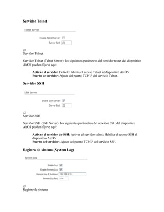 Servidor Telnet




Servidor Telnet

Servidor Telnet (Telnet Server): los siguientes parámetros del servidor telnet del dispositivo
AirOS pueden fijarse aquí:

       Activar el servidor Telnet: Habilita el acceso Telnet al dispositivo AirOS.
       Puerto de servidor: Ajuste del puerto TCP/IP del servicio Telnet.

Servidor SSH




Servidor SSH

Servidor SSH (SSH Server): los siguientes parámetros del servidor SSH del dispositivo
AirOS pueden fijarse aquí:

       Activar el servidor de SSH: Activar el servidor telnet: Habilita el acceso SSH al
       dispositivo AirOS.
       Puerto del servidor: Ajuste del puerto TCP/IP del servicio SSH.

Registro de sistema (System Log)




Registro de sistema
 