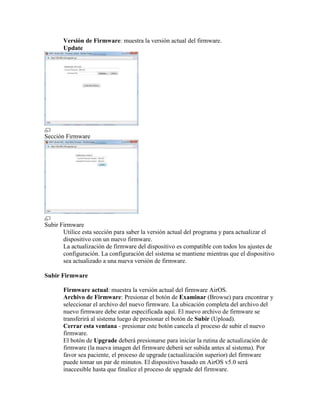 Versión de Firmware: muestra la versión actual del firmware.
       Update




Sección Firmware




Subir Firmware
       Utilice esta sección para saber la versión actual del programa y para actualizar el
       dispositivo con un nuevo firmware.
       La actualización de firmware del dispositivo es compatible con todos los ajustes de
       configuración. La configuración del sistema se mantiene mientras que el dispositivo
       sea actualizado a una nueva versión de firmware.

Subir Firmware

       Firmware actual: muestra la versión actual del firmware AirOS.
       Archivo de Firmware: Presionar el botón de Examinar (Browse) para encontrar y
       seleccionar el archivo del nuevo firmware. La ubicación completa del archivo del
       nuevo firmware debe estar especificada aquí. El nuevo archivo de firmware se
       transferirá al sistema luego de presionar el botón de Subir (Upload).
       Cerrar esta ventana - presionar este botón cancela el proceso de subir el nuevo
       firmware.
       El botón de Upgrade deberá presionarse para iniciar la rutina de actualización de
       firmware (la nueva imagen del firmware deberá ser subida antes al sistema). Por
       favor sea paciente, el proceso de upgrade (actualización superior) del firmware
       puede tomar un par de minutos. El dispositivo basado en AirOS v5.0 será
       inaccesible hasta que finalice el proceso de upgrade del firmware.
 