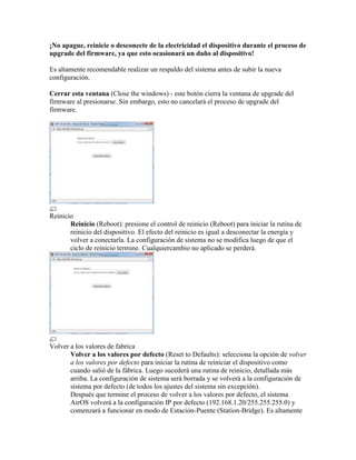 ¡No apague, reinicie o desconecte de la electricidad el dispositivo durante el proceso de
upgrade del firmware, ya que esto ocasionará un daño al dispositivo!

Es altamente recomendable realizar un respaldo del sistema antes de subir la nueva
configuración.

Cerrar esta ventana (Close the windows) - este botón cierra la ventana de upgrade del
firmware al presionarse. Sin embargo, esto no cancelará el proceso de upgrade del
firmware.




Reinicio
       Reinicio (Reboot): presione el control de reinicio (Reboot) para iniciar la rutina de
       reinicio del dispositivo. El efecto del reinicio es igual a desconectar la energía y
       volver a conectarla. La configuración de sistema no se modifica luego de que el
       ciclo de reinicio termine. Cualquiercambio no aplicado se perderá.




Volver a los valores de fabrica
       Volver a los valores por defecto (Reset to Defaults): selecciona la opción de volver
       a los valores por defecto para iniciar la rutina de reiniciar el dispositivo como
       cuando salió de la fábrica. Luego sucederá una rutina de reinicio, detallada más
       arriba. La configuración de sistema será borrada y se volverá a la configuración de
       sistema por defecto (de todos los ajustes del sistema sin excepción).
       Después que termine el proceso de volver a los valores por defecto, el sistema
       AirOS volverá a la configuración IP por defecto (192.168.1.20/255.255.255.0) y
       comenzará a funcionar en modo de Estación-Puente (Station-Bridge). Es altamente
 