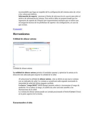 recomendable que haga un respaldo del la configuración del sistema antes de volver
       a los valores por defecto.
       Información de soporte : presione el botón de información de soporte para abrir el
       archivo de información de sistema. Este archivo debe ser proporcionado por los
       ingenieros de soporte de Ubiquiti (por requerimiento) mientras que se realice una
       investigación técnica de los problemas de soporte o de configuración, en caso de
       que existan.

[Contenido]

Herramientas
Utilidad de alinear antena




Utilidad de alinear antena

La utilidad de alinear antena permite al instalador apuntar y optimizar la antena en la
dirección más adecuada para mejorar la calidad de la señal.

       Al seleccionar la utilidad de alinear antena , ésta se abrirá en una nueva ventana
       con un indicador de señal. La ventana se actualizará cada segundo mostrando la
       intensidad de señal del último paquete recibido.
       La barra „‟rango RSSI” (RSSI Range) permite reducir o incrementar el rango de
       medición. Si se reduce el rango, el cambio de color será más sensible a las
       fluctuaciones de la señal.
       La ventana de alinear antena puede ser cerrada presionando el botón Cerrar (Close)
       en la parte superior de la misma.



Encuestasobre el sitio
 